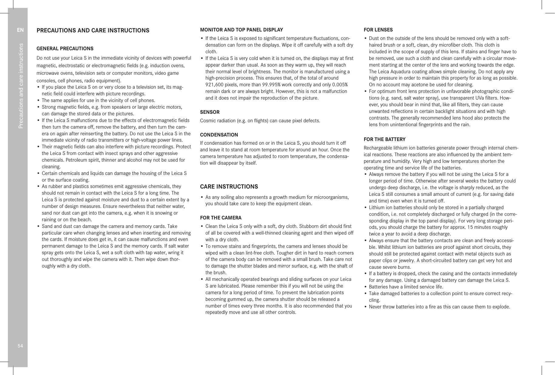 EN54Precautions and care instructionsPRECAUTIONS AND CARE INSTRUCTIONSGENERAL PRECAUTIONS  Do not use your Leica S in the immediate vicinity of devices with powerful magnetic, electrostatic or electromagnetic ﬁelds (e.g. induction ovens, microwave ovens, television sets or computer monitors, video game consoles, cell phones, radio equipment).•  If you place the Leica S on or very close to a television set, its mag-netic ﬁeld could interfere with picture recordings.• The same applies for use in the vicinity of cell phones.•  Strong magnetic ﬁelds, e.g. from speakers or large electric motors, can damage the stored data or the pictures.•  If the Leica S malfunctions due to the eﬀects of electromagnetic ﬁelds then turn the camera oﬀ, remove the battery, and then turn the cam-era on again after reinserting the battery. Do not use the Leica S in the immediate vicinity of radio transmitters or high-voltage power lines.•  Their magnetic ﬁelds can also interfere with picture recordings. Protect the Leica S from contact with insect sprays and other aggressive chemicals. Petroleum spirit, thinner and alcohol may not be used for cleaning.•  Certain chemicals and liquids can damage the housing of the Leica S or the surface coating.•  As rubber and plastics sometimes emit aggressive chemicals, they should not remain in contact with the Leica S for a long time. The Leica S is protected against moisture and dust to a certain extent by a number of design measures. Ensure nevertheless that neither water, sand nor dust can get into the camera, e.g. when it is snowing or raining or on the beach.•  Sand and dust can damage the camera and memory cards. Take particular care when changing lenses and when inserting and removing the cards. If moisture does get in, it can cause malfunctions and even permanent damage to the Leica S and the memory cards. If salt water spray gets onto the Leica S, wet a soft cloth with tap water, wring it out thoroughly and wipe the camera with it. Then wipe down thor-oughly with a dry cloth. MONITOR AND TOP PANEL DISPLAY•  If the Leica S is exposed to signiﬁcant temperature ﬂuctuations, con-densation can form on the displays. Wipe it oﬀ carefully with a soft dry cloth.•  If the Leica S is very cold when it is turned on, the displays may at ﬁrst appear darker than usual. As soon as they warm up, they will reach their normal level of brightness. The monitor is manufactured using a high-precision process. This ensures that, of the total of around 921,600 pixels, more than 99.995% work correctly and only 0.005% remain dark or are always bright. However, this is not a malfunction and it does not impair the reproduction of the picture. SENSORCosmic radiation (e.g. on ﬂights) can cause pixel defects.CONDENSATIONIf condensation has formed on or in the Leica S, you should turn it oﬀ and leave it to stand at room temperature for around an hour. Once the camera temperature has adjusted to room temperature, the condensa-tion will disappear by itself.CARE INSTRUCTIONS•  As any soiling also represents a growth medium for microorganisms, you should take care to keep the equipment clean.FOR THE CAMERA•  Clean the Leica S only with a soft, dry cloth. Stubborn dirt should ﬁrst of all be covered with a well-thinned cleaning agent and then wiped oﬀ with a dry cloth.•  To remove stains and ﬁngerprints, the camera and lenses should be wiped with a clean lint-free cloth. Tougher dirt in hard to reach corners of the camera body can be removed with a small brush. Take care not to damage the shutter blades and mirror surface, e.g. with the shaft of the brush.•  All mechanically operated bearings and sliding surfaces on your Leica S are lubricated. Please remember this if you will not be using the camera for a long period of time. To prevent the lubrication points becoming gummed up, the camera shutter should be released a number of times every three months. It is also recommended that you repeatedly move and use all other controls.FOR LENSES•  Dust on the outside of the lens should be removed only with a soft-haired brush or a soft, clean, dry microﬁber cloth. This cloth is included in the scope of supply of this lens. If stains and ﬁnger have to be removed, use such a cloth and clean carefully with a circular move-ment starting at the center of the lens and working towards the edge. The Leica Aquadura coating allows simple cleaning. Do not apply any high pressure in order to maintain this property for as long as possible. On no account may acetone be used for cleaning.•  For optimum front lens protection in unfavorable photographic condi-tions (e.g. sand, salt water spray), use transparent UVa ﬁlters. How-ever, you should bear in mind that, like all ﬁlters, they can cause unwanted reﬂections in certain backlight situations and with high contrasts. The generally recommended lens hood also protects the lens from unintentional ﬁngerprints and the rain.FOR THE BATTERYRechargeable lithium ion batteries generate power through internal chem-ical reactions. These reactions are also inﬂuenced by the ambient tem-perature and humidity. Very high and low temperatures shorten the operating time and service life of the batteries.•  Always remove the battery if you will not be using the Leica S for a longer period of time. Otherwise after several weeks the battery could undergo deep discharge, i.e. the voltage is sharply reduced, as the Leica S still consumes a small amount of current (e.g. for saving date and time) even when it is turned oﬀ. •  Lithium ion batteries should only be stored in a partially charged condition, i.e. not completely discharged or fully charged (in the corre-sponding display in the top panel display). For very long storage peri-ods, you should charge the battery for approx. 15 minutes roughly twice a year to avoid a deep discharge.•  Always ensure that the battery contacts are clean and freely accessi-ble. Whilst lithium ion batteries are proof against short circuits, they should still be protected against contact with metal objects such as paper clips or jewelry. A short-circuited battery can get very hot and cause severe burns.•  If a battery is dropped, check the casing and the contacts immediately for any damage. Using a damaged battery can damage the Leica S.• Batteries have a limited service life.• Take damaged batteries to a collection point to ensure correct recy-cling.• Never throw batteries into a ﬁre as this can cause them to explode.