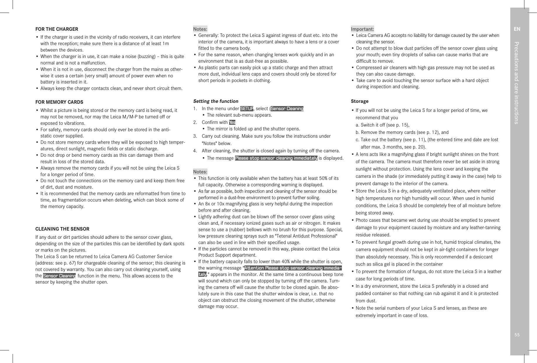 EN55Precautions and care instructionsFOR THE CHARGER•  If the charger is used in the vicinity of radio receivers, it can interfere with the reception; make sure there is a distance of at least 1m between the devices.•  When the charger is in use, it can make a noise (buzzing) – this is quite normal and is not a malfunction.•  When it is not in use, disconnect the charger from the mains as other-wise it uses a certain (very small) amount of power even when no battery is inserted in it.•  Always keep the charger contacts clean, and never short circuit them.FOR MEMORY CARDS•  Whilst a picture is being stored or the memory card is being read, it may not be removed, nor may the LeicaM/M-P be turned oﬀ or exposed to vibrations.•  For safety, memory cards should only ever be stored in the anti- static cover supplied.•  Do not store memory cards where they will be exposed to high temper-atures, direct sunlight, magnetic ﬁelds or static discharge.•  Do not drop or bend memory cards as this can damage them and result in loss of the stored data.•  Always remove the memory cards if you will not be using the Leica S for a longer period of time.•  Do not touch the connections on the memory card and keep them free of dirt, dust and moisture.•  It is recommended that the memory cards are reformatted from time to time, as fragmentation occurs when deleting, which can block some of the memory capacity.CLEANING THE SENSORIf any dust or dirt particles should adhere to the sensor cover glass, depending on the size of the particles this can be identiﬁed by dark spots or marks on the pictures.The Leica S can be returned to Leica Camera AG Customer Service (address: see p. 67) for chargeable cleaning of the sensor; this cleaning is not covered by warranty. You can also carry out cleaning yourself, using the Sensor Cleaning  function in the menu. This allows access to the sensor by keeping the shutter open.Notes:•  Generally: To protect the Leica S against ingress of dust etc. into the interior of the camera, it is important always to have a lens or a cover ﬁtted to the camera body.•  For the same reason, when changing lenses work quickly and in an environment that is as dust-free as possible.•  As plastic parts can easily pick up a static charge and then attract more dust, individual lens caps and covers should only be stored for short periods in pockets in clothing.Setting the function1.  In the menu under SETUP, select (Sensor Cleaning• The relevant sub-menu appears.2.   Conﬁrm  with  Ye s• The mirror is folded up and the shutter opens.3.   Carry out cleaning. Make sure you follow the instructions under &quot;Notes&quot; below.4.   After cleaning, the shutter is closed again by turning oﬀ the camera.•  The  message  Please stop sensor cleaning immediately. is displayed.Notes:• This function is only available when the battery has at least 50% of its full capacity. Otherwise a corresponding warning is displayed.•  As far as possible, both inspection and cleaning of the sensor should be performed in a dust-free environment to prevent further soiling.•  An 8x or 10x magnifying glass is very helpful during the inspection before and after cleaning.•  Lightly adhering dust can be blown oﬀ the sensor cover glass using clean and, if necessary ionized gases such as air or nitrogen. It makes sense to use a (rubber) bellows with no brush for this purpose. Special, low pressure cleaning sprays such as &quot;Tetenal Antidust Professional&quot; can also be used in line with their speciﬁed usage.•  If the particles cannot be removed in this way, please contact the Leica Product Support department.•  If the battery capacity falls to lower than 40% while the shutter is open, the warning message &quot;Attention Please stop sensor cleaning immedia-tely.&quot; appears in the monitor. At the same time a continuous beep tone will sound which can only be stopped by turning oﬀ the camera. Turn-ing the camera oﬀ will cause the shutter to be closed again. Be abso-lutely sure in this case that the shutter window is clear, i.e. that no object can obstruct the closing movement of the shutter, otherwise damage may occur.Important:•  Leica Camera AG accepts no liability for damage caused by the user when cleaning the sensor.•  Do not attempt to blow dust particles oﬀ the sensor cover glass using your mouth; even tiny droplets of saliva can cause marks that are diﬃcult to remove.•  Compressed air cleaners with high gas pressure may not be used as they can also cause damage.• Take care to avoid touching the sensor surface with a hard object during inspection and cleaning.Storage•  If you will not be using the Leica S for a longer period of time, we recommend that you a. Switch it oﬀ (see p. 15), b. Remove the memory cards (see p. 12), and c.  Take out the battery (see p. 11), (the entered time and date are lost after max. 3 months, see p. 20).•  A lens acts like a magnifying glass if bright sunlight shines on the front of the camera. The camera must therefore never be set aside in strong sunlight without protection. Using the lens cover and keeping the camera in the shade (or immediately putting it away in the case) help to prevent damage to the interior of the camera.•  Store the Leica S in a dry, adequately ventilated place, where neither high temperatures nor high humidity will occur. When used in humid conditions, the Leica S should be completely free of all moisture before being stored away.•  Photo cases that became wet during use should be emptied to prevent damage to your equipment caused by moisture and any leather-tanning residue released.•  To prevent fungal growth during use in hot, humid tropical climates, the camera equipment should not be kept in air-tight containers for longer than absolutely necessary. This is only recommended if a desiccant such as silica gel is placed in the container•  To prevent the formation of fungus, do not store the Leica S in a leather case for long periods of time.•  In a dry environment, store the Leica S preferably in a closed and padded container so that nothing can rub against it and it is protected from dust.•  Note the serial numbers of your Leica S and lenses, as these are extremely important in case of loss.