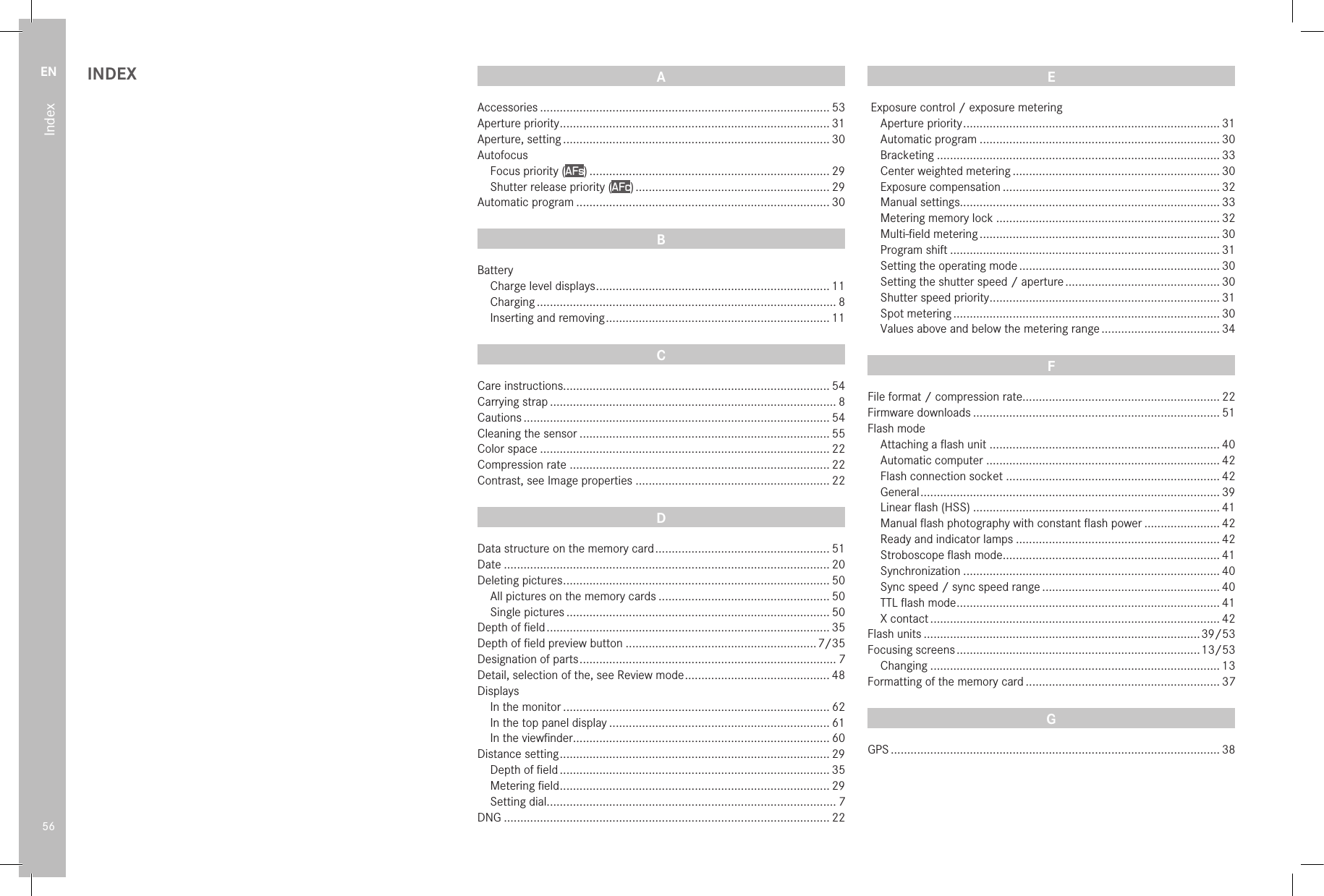 EN56IndexINDEX A Accessories ........................................................................................ 53Aperture priority .................................................................................. 31Aperture, setting ................................................................................. 30Autofocus Focus priority (AFs) ......................................................................... 29 Shutter release priority (AFc) ........................................................... 29Automatic program ............................................................................. 30B Battery Charge level displays ....................................................................... 11 Charging ........................................................................................... 8 Inserting and removing .................................................................... 11C Care instructions................................................................................. 54Carrying strap ....................................................................................... 8Cautions ............................................................................................. 54Cleaning the sensor ............................................................................ 55Color space ........................................................................................ 22Compression rate ............................................................................... 22Contrast, see Image properties ........................................................... 22D Data structure on the memory card ..................................................... 51Date ................................................................................................... 20Deleting pictures ................................................................................. 50 All pictures on the memory cards .................................................... 50 Single pictures ................................................................................ 50Depth of ﬁeld ...................................................................................... 35Depth of ﬁeld preview button ..........................................................7/35Designation of parts .............................................................................. 7Detail, selection of the, see Review mode ............................................ 48Displays In the monitor ................................................................................. 62 In the top panel display ................................................................... 61 In the viewﬁnder .............................................................................. 60Distance setting .................................................................................. 29 Depth of ﬁeld .................................................................................. 35 Metering ﬁeld .................................................................................. 29 Setting dial........................................................................................ 7DNG ................................................................................................... 22E Exposure control / exposure metering Aperture priority .............................................................................. 31 Automatic program ......................................................................... 30 Bracketing ...................................................................................... 33 Center weighted metering ............................................................... 30 Exposure compensation .................................................................. 32 Manual settings............................................................................... 33 Metering memory lock .................................................................... 32 Multi-ﬁeld metering ......................................................................... 30 Program shift .................................................................................. 31 Setting the operating mode ............................................................. 30 Setting the shutter speed / aperture ............................................... 30 Shutter speed priority ...................................................................... 31 Spot metering ................................................................................. 30 Values above and below the metering range .................................... 34F File format / compression rate............................................................ 22Firmware downloads ........................................................................... 51Flash mode Attaching a ﬂash unit ...................................................................... 40 Automatic computer ....................................................................... 42 Flash connection socket ................................................................. 42 General ........................................................................................... 39 Linear ﬂash (HSS) ........................................................................... 41 Manual ﬂash photography with constant ﬂash power ....................... 42 Ready and indicator lamps .............................................................. 42 Stroboscope ﬂash mode .................................................................. 41 Synchronization .............................................................................. 40 Sync speed / sync speed range ...................................................... 40 TTL ﬂash mode ................................................................................ 41 X contact ........................................................................................ 42Flash units ....................................................................................39/53Focusing screens .......................................................................... 13/53 Changing ........................................................................................ 13Formatting of the memory card ........................................................... 37G GPS .................................................................................................... 38