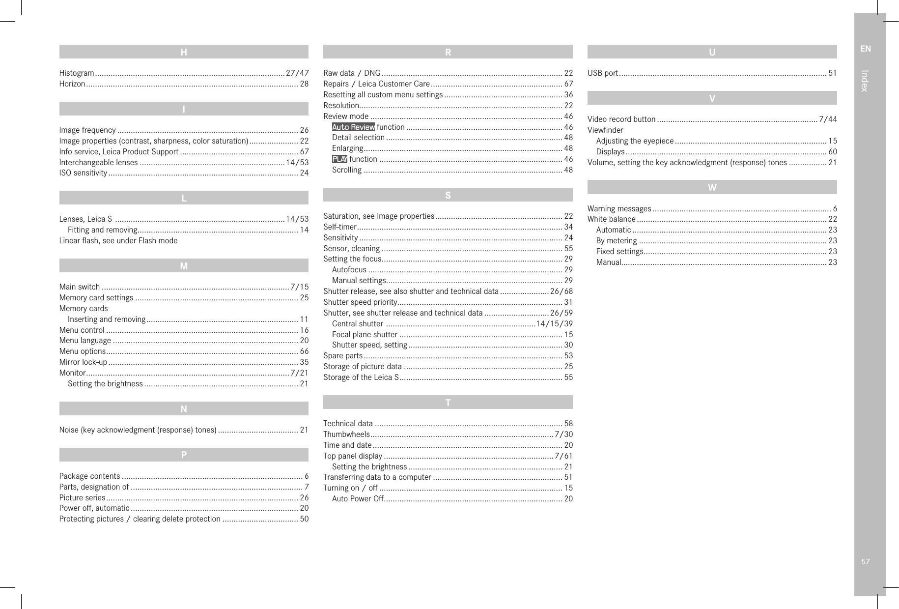 EN57IndexH Histogram ..................................................................................... 27/47Horizon ............................................................................................... 28I Image frequency ................................................................................. 26Image properties (contrast, sharpness, color saturation) ...................... 22Info service, Leica Product Support ..................................................... 67Interchangeable lenses .................................................................14/53ISO sensitivity ..................................................................................... 24L Lenses, Leica S  ............................................................................ 14/53  Fitting and removing ........................................................................ 14Linear ﬂash, see under Flash modeM Main switch ....................................................................................7/15Memory card settings ......................................................................... 25Memory cards  Inserting and removing .................................................................... 11Menu control ...................................................................................... 16Menu language ................................................................................... 20Menu options ...................................................................................... 66Mirror lock-up ..................................................................................... 35Monitor ...........................................................................................7/21  Setting the brightness ..................................................................... 21N Noise (key acknowledgment (response) tones) .................................... 21P Package contents ................................................................................. 6Parts, designation of ............................................................................. 7Picture series ...................................................................................... 26Power oﬀ, automatic ........................................................................... 20Protecting pictures / clearing delete protection .................................. 50R Raw data / DNG ................................................................................. 22Repairs / Leica Customer Care ........................................................... 67Resetting all custom menu settings ..................................................... 36Resolution........................................................................................... 22Review mode ...................................................................................... 46 Auto Review function ...................................................................... 46 Detail selection ............................................................................... 48 Enlarging ......................................................................................... 48 PLAY function .................................................................................. 46 Scrolling ......................................................................................... 48S Saturation, see Image properties ......................................................... 22Self-timer ............................................................................................ 34Sensitivity ........................................................................................... 24Sensor, cleaning ................................................................................. 55Setting the focus ................................................................................. 29  Autofocus ....................................................................................... 29  Manual settings............................................................................... 29Shutter release, see also shutter and technical data ......................26/68Shutter speed priority.......................................................................... 31Shutter, see shutter release and technical data .............................26/59 Central shutter  ...................................................................14/15/39 Focal plane shutter ......................................................................... 15 Shutter speed, setting ..................................................................... 30Spare parts ......................................................................................... 53Storage of picture data ....................................................................... 25Storage of the Leica S ......................................................................... 55T Technical data .................................................................................... 58Thumbwheels ..................................................................................7/30Time and date ..................................................................................... 20Top panel display ............................................................................7/61  Setting the brightness ..................................................................... 21Transferring data to a computer .......................................................... 51Turning on / oﬀ .................................................................................. 15  Auto Power Oﬀ ................................................................................ 20U USB port ............................................................................................. 51VVideo record button ........................................................................7/44Viewﬁnder Adjusting the eyepiece .................................................................... 15 Displays .......................................................................................... 60Volume, setting the key acknowledgment (response) tones ................. 21W Warning messages ................................................................................ 6White balance ..................................................................................... 22 Automatic ....................................................................................... 23 By metering .................................................................................... 23 Fixed settings .................................................................................. 23 Manual............................................................................................ 23