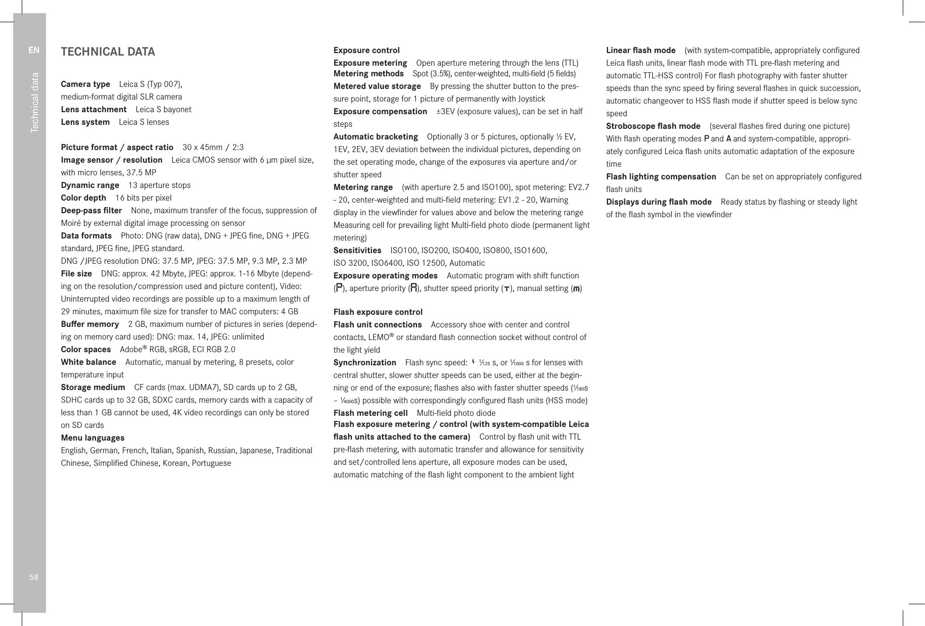 EN58Technical dataTECHNICAL DATACamera type Leica S (Typ 007),  medium-format digital SLR cameraLens attachment Leica S bayonetLens system Leica S lensesPicture format / aspect ratio 30 x 45mm / 2:3Image sensor / resolution Leica CMOS sensor with 6µm pixel size, with micro lenses, 37.5MPDynamic range 13 aperture stopsColor depth 16bits per pixelDeep-pass ﬁlter None, maximum transfer of the focus, suppression of Moiré by external digital image processing on sensorData formats Photo: DNG (raw data), DNG + JPEG ﬁne, DNG + JPEG standard, JPEG ﬁne, JPEG standard.DNG /JPEG resolution DNG: 37.5MP, JPEG: 37.5MP, 9.3MP, 2.3MPFile size DNG: approx. 42Mbyte, JPEG: approx. 1-16Mbyte (depend-ing on the resolution/compression used and picture content), Video: Uninterrupted video recordings are possible up to a maximum length of 29 minutes, maximum ﬁle size for transfer to MAC computers: 4GBBuﬀer memory 2GB, maximum number of pictures in series (depend-ing on memory card used): DNG: max. 14, JPEG: unlimitedColor spaces Adobe® RGB, sRGB, ECI RGB 2.0White balance Automatic, manual by metering, 8 presets, color temperature inputStorage medium CF cards (max. UDMA7), SD cards up to 2GB, SDHC cards up to 32GB, SDXC cards, memory cards with a capacity of less than 1GB cannot be used, 4K video recordings can only be stored on SD cardsMenu languages  English, German, French, Italian, Spanish, Russian, Japanese, Traditional Chinese, Simpliﬁed Chinese, Korean, PortugueseExposure controlExposure metering Open aperture metering through the lens (TTL)Metering methods Spot (3.5%), center-weighted, multi-ﬁeld (5 ﬁelds)Metered value storage By pressing the shutter button to the pres-sure point, storage for 1 picture of permanently with JoystickExposure compensation ±3EV (exposure values), can be set in half stepsAutomatic bracketing Optionally 3 or 5 pictures, optionally 1⁄2 EV, 1EV, 2EV, 3EV deviation between the individual pictures, depending on the set operating mode, change of the exposures via aperture and/or shutter speedMetering range (with aperture 2.5 and ISO100), spot metering: EV2.7 - 20, center-weighted and multi-ﬁeld metering: EV1.2 - 20, Warning display in the viewﬁnder for values above and below the metering range Measuring cell for prevailing light Multi-ﬁeld photo diode (permanent light metering)Sensitivities ISO100, ISO200, ISO400, ISO800, ISO1600,  ISO 3200, ISO6400, ISO 12500, AutomaticExposure operating modes Automatic program with shift function  (), aperture priority ( ), shutter speed priority ( ), manual setting ( ) Flash exposure controlFlash unit connections Accessory shoe with center and control contacts, LEMO® or standard ﬂash connection socket without control of the light yieldSynchronization Flash sync speed:   1⁄125 s, or 1⁄1000 s for lenses with central shutter, slower shutter speeds can be used, either at the begin-ning or end of the exposure; ﬂashes also with faster shutter speeds (1⁄180s – 1⁄4000s) possible with correspondingly conﬁgured ﬂash units (HSS mode)Flash metering cell Multi-ﬁeld photo diodeFlash exposure metering / control (with system-compatible Leica ﬂash units attached to the camera) Control by ﬂash unit with TTL pre-ﬂash metering, with automatic transfer and allowance for sensitivity and set/controlled lens aperture, all exposure modes can be used, automatic matching of the ﬂash light component to the ambient lightLinear ﬂash mode (with system-compatible, appropriately conﬁgured Leica ﬂash units, linear ﬂash mode with TTL pre-ﬂash metering and automatic TTL-HSS control) For ﬂash photography with faster shutter speeds than the sync speed by ﬁring several ﬂashes in quick succession, automatic changeover to HSS ﬂash mode if shutter speed is below sync speedStroboscope ﬂash mode (several ﬂashes ﬁred during one picture) With ﬂash operating modes P and A and system-compatible, appropri-ately conﬁgured Leica ﬂash units automatic adaptation of the exposure timeFlash lighting compensation Can be set on appropriately conﬁgured ﬂash unitsDisplays during ﬂash mode Ready status by ﬂashing or steady light of the ﬂash symbol in the viewﬁnder