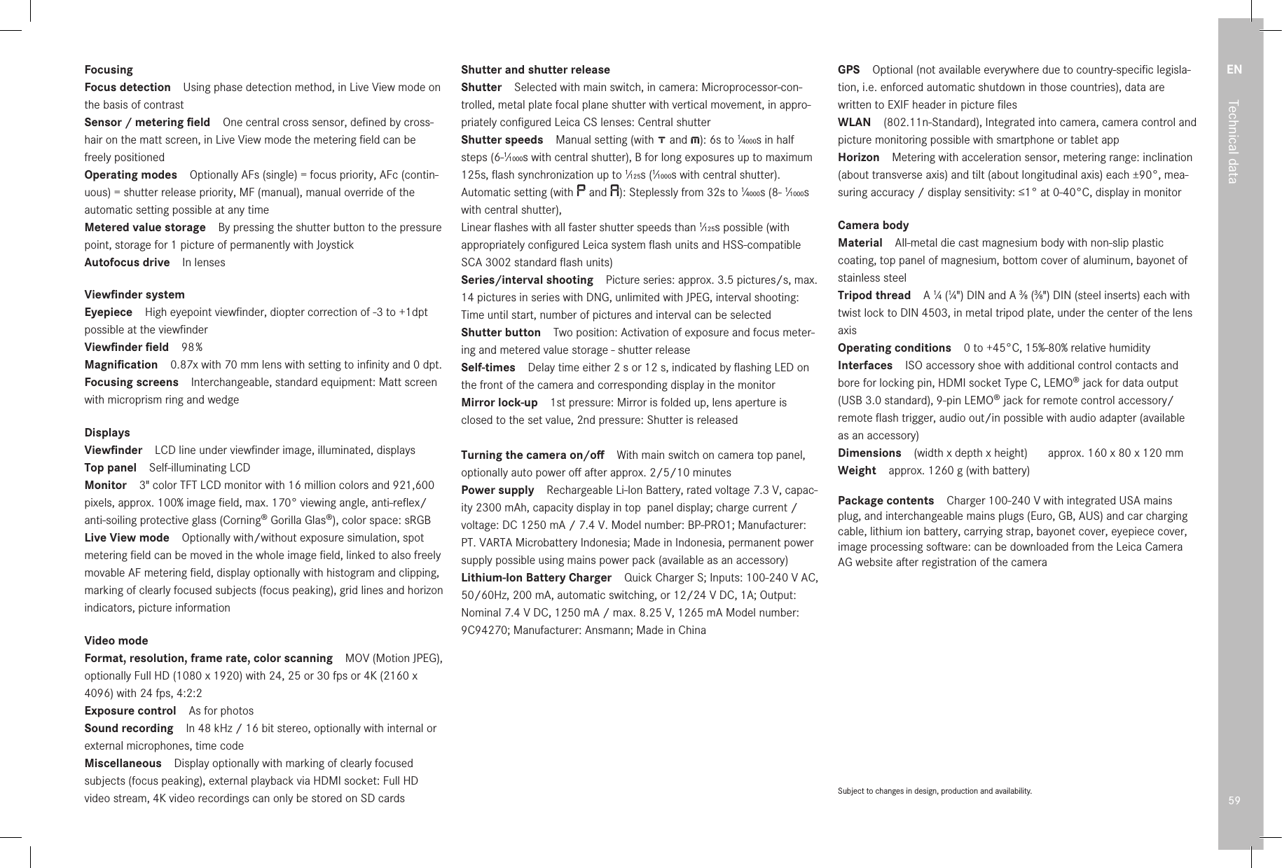 EN59Technical dataFocusingFocus detection Using phase detection method, in Live View mode on the basis of contrastSensor / metering ﬁeld One central cross sensor, deﬁned by cross-hair on the matt screen, in Live View mode the metering ﬁeld can be freely positionedOperating modes Optionally AFs (single) = focus priority, AFc (contin-uous) = shutter release priority, MF (manual), manual override of the automatic setting possible at any timeMetered value storage By pressing the shutter button to the pressure point, storage for 1 picture of permanently with JoystickAutofocus drive In lensesViewﬁnder systemEyepiece High eyepoint viewﬁnder, diopter correction of -3 to +1dpt possible at the viewﬁnderViewﬁnder ﬁeld 98 %Magniﬁcation 0.87x with 70mm lens with setting to inﬁnity and 0 dpt.Focusing screens Interchangeable, standard equipment: Matt screen with microprism ring and wedgeDisplaysViewﬁnder LCD line under viewﬁnder image, illuminated, displaysTop panel Self-illuminating LCDMonitor 3&quot; color TFT LCD monitor with 16 million colors and 921,600 pixels, approx. 100% image ﬁeld, max. 170° viewing angle, anti-reﬂex/anti-soiling protective glass (Corning® Gorilla Glas®), color space: sRGBLive View mode Optionally with/without exposure simulation, spot metering ﬁeld can be moved in the whole image ﬁeld, linked to also freely movable AF metering ﬁeld, display optionally with histogram and clipping, marking of clearly focused subjects (focus peaking), grid lines and horizon indicators, picture informationVideo modeFormat, resolution, frame rate, color scanning MOV (Motion JPEG), optionally Full HD (1080 x 1920) with 24, 25 or 30 fps or 4K (2160 x 4096) with 24 fps, 4:2:2 Exposure control As for photosSound recording In 48kHz / 16bit stereo, optionally with internal or external microphones, time codeMiscellaneous Display optionally with marking of clearly focused subjects (focus peaking), external playback via HDMI socket: Full HD video stream, 4K video recordings can only be stored on SD cardsShutter and shutter releaseShutter Selected with main switch, in camera: Microprocessor-con-trolled, metal plate focal plane shutter with vertical movement, in appro-priately conﬁgured Leica CS lenses: Central shutterShutter speeds Manual setting (with   and  ): 6s to 1⁄4000s in half steps (6-1⁄1000s with central shutter), B for long exposures up to maximum 125s, ﬂash synchronization up to 1⁄125s (1⁄1000s with central shutter).Automatic setting (with   and  ): Steplessly from 32s to 1⁄4000s (8- 1⁄1000s with central shutter),Linear ﬂashes with all faster shutter speeds than 1⁄125s possible (with appropriately conﬁgured Leica system ﬂash units and HSS-compatible SCA 3002 standard ﬂash units)Series/interval shooting Picture series: approx. 3.5 pictures/s, max. 14 pictures in series with DNG, unlimited with JPEG, interval shooting: Time until start, number of pictures and interval can be selectedShutter button Two position: Activation of exposure and focus meter-ing and metered value storage - shutter release Self-times Delay time either 2s or 12s, indicated by ﬂashing LED on the front of the camera and corresponding display in the monitorMirror lock-up 1st pressure: Mirror is folded up, lens aperture is closed to the set value, 2nd pressure: Shutter is releasedTurning the camera on/oﬀ With main switch on camera top panel, optionally auto power oﬀ after approx. 2/5/10 minutesPower supply Rechargeable Li-Ion Battery, rated voltage 7.3V, capac-ity 2300 mAh, capacity display in top  panel display; charge current / voltage: DC 1250mA / 7.4V. Model number: BP-PRO1; Manufacturer: PT. VARTA Microbattery Indonesia; Made in Indonesia, permanent power supply possible using mains power pack (available as an accessory)Lithium-Ion Battery Charger Quick Charger S; Inputs: 100-240 V AC, 50/60Hz, 200mA, automatic switching, or 12/24 V DC, 1A; Output: Nominal 7.4V DC, 1250mA / max. 8.25V, 1265mA Model number: 9C94270; Manufacturer: Ansmann; Made in ChinaGPS Optional (not available everywhere due to country-speciﬁc legisla-tion, i.e. enforced automatic shutdown in those countries), data are written to EXIF header in picture ﬁlesWLAN (802.11n-Standard), Integrated into camera, camera control and picture monitoring possible with smartphone or tablet appHorizon Metering with acceleration sensor, metering range: inclination (about transverse axis) and tilt (about longitudinal axis) each ±90°, mea-suring accuracy / display sensitivity: ≤1° at 0-40°C, display in monitorCamera bodyMaterial All-metal die cast magnesium body with non-slip plastic coating, top panel of magnesium, bottom cover of aluminum, bayonet of stainless steelTripod thread A 1⁄4 (1⁄4&quot;) DIN and A 3⁄8 (3⁄8&quot;) DIN (steel inserts) each with twist lock to DIN 4503, in metal tripod plate, under the center of the lens axisOperating conditions 0 to +45°C, 15%-80% relative humidityInterfaces ISO accessory shoe with additional control contacts and bore for locking pin, HDMI socket Type C, LEMO® jack for data output (USB 3.0 standard), 9-pin LEMO® jack for remote control accessory/remote ﬂash trigger, audio out/in possible with audio adapter (available as an accessory)Dimensions (width x depth x height)  approx. 160 x 80 x 120mmWeight approx. 1260g (with battery)Package contents Charger 100-240V with integrated USA mains plug, and interchangeable mains plugs (Euro, GB, AUS) and car charging cable, lithium ion battery, carrying strap, bayonet cover, eyepiece cover, image processing software: can be downloaded from the Leica Camera AG website after registration of the cameraSubject to changes in design, production and availability.