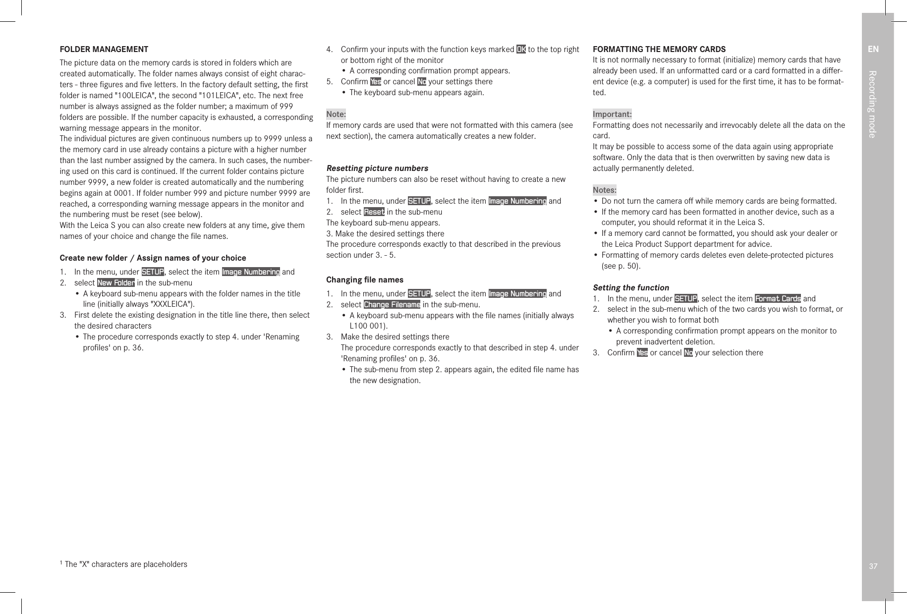 EN37Recording modeFOLDER MANAGEMENTThe picture data on the memory cards is stored in folders which are created automatically. The folder names always consist of eight charac-ters - three ﬁgures and ﬁve letters. In the factory default setting, the ﬁrst folder is named &quot;100LEICA&quot;, the second &quot;101LEICA&quot;, etc. The next free number is always assigned as the folder number; a maximum of 999 folders are possible. If the number capacity is exhausted, a corresponding warning message appears in the monitor.The individual pictures are given continuous numbers up to 9999 unless a the memory card in use already contains a picture with a higher number than the last number assigned by the camera. In such cases, the number-ing used on this card is continued. If the current folder contains picture number 9999, a new folder is created automatically and the numbering begins again at 0001. If folder number 999 and picture number 9999 are reached, a corresponding warning message appears in the monitor and the numbering must be reset (see below).With the Leica S you can also create new folders at any time, give them names of your choice and change the ﬁle names.Create new folder / Assign names of your choice1.  In the menu, under SETUP , select the item Image Numbering and2.  select New Folder in the sub-menu• A keyboard sub-menu appears with the folder names in the title line (initially always &quot;XXXLEICA&quot;).3.  First delete the existing designation in the title line there, then select the desired characters• The procedure corresponds exactly to step 4. under &apos;Renaming proﬁles&apos; on p. 36.1 The &quot;X&quot; characters are placeholders4.  Conﬁrm your inputs with the function keys marked OK to the top right or bottom right of the monitor• A corresponding conﬁrmation prompt appears.5.  Conﬁrm Ye s  or cancel No your settings there• The keyboard sub-menu appears again.Note:If memory cards are used that were not formatted with this camera (see next section), the camera automatically creates a new folder.Resetting picture numbersThe picture numbers can also be reset without having to create a new folder ﬁrst.1.  In the menu, under SETUP , select the item Image Numbering and 2.  select Reset in the sub-menuThe keyboard sub-menu appears.3. Make the desired settings thereThe procedure corresponds exactly to that described in the previous section under 3. - 5.Changing ﬁle names1.   In the menu, under SETUP , select the item Image Numbering and2.  select Change Filename in the sub-menu.• A keyboard sub-menu appears with the ﬁle names (initially always L100 001).3.  Make the desired settings there The procedure corresponds exactly to that described in step 4. under &apos;Renaming proﬁles&apos; on p. 36.• The sub-menu from step 2. appears again, the edited ﬁle name has the new designation.FORMATTING THE MEMORY CARDSIt is not normally necessary to format (initialize) memory cards that have already been used. If an unformatted card or a card formatted in a diﬀer-ent device (e.g. a computer) is used for the ﬁrst time, it has to be format-ted.Important:Formatting does not necessarily and irrevocably delete all the data on the card.It may be possible to access some of the data again using appropriate software. Only the data that is then overwritten by saving new data is actually permanently deleted.Notes:• Do not turn the camera oﬀ while memory cards are being formatted.• If the memory card has been formatted in another device, such as a computer, you should reformat it in the Leica S.• If a memory card cannot be formatted, you should ask your dealer or the Leica Product Support department for advice.• Formatting of memory cards deletes even delete-protected pictures (see p. 50).Setting the function1.  In the menu, under SETUP , select the item Format Cards and2.   select in the sub-menu which of the two cards you wish to format, or whether you wish to format both• A corresponding conﬁrmation prompt appears on the monitor to prevent inadvertent deletion.3.  Conﬁrm Ye s  or cancel No your selection there