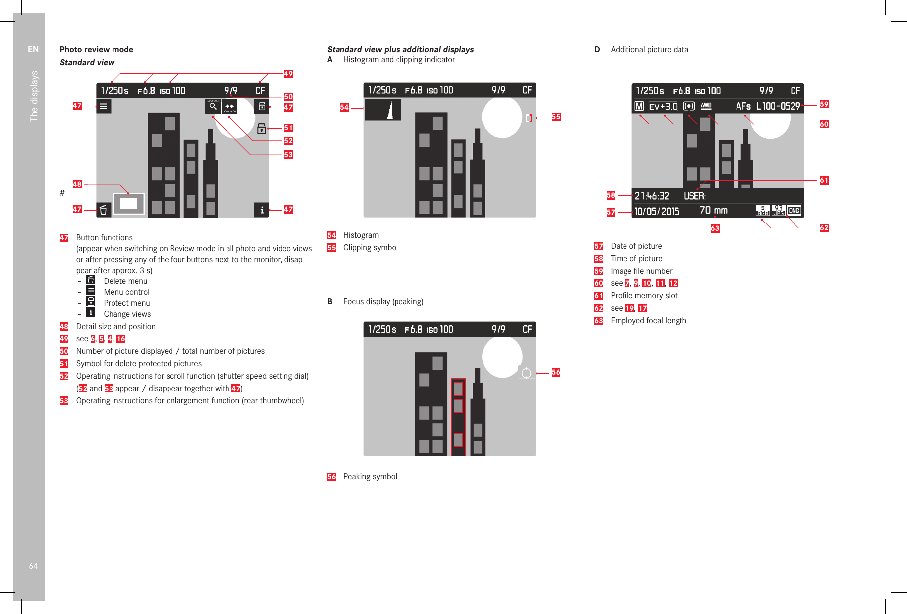 EN64The displaysPhoto review modeStandard view#47 47504947484752515347  Button functions   (appear when switching on Review mode in all photo and video views or after pressing any of the four buttons next to the monitor, disap-pear after approx. 3s) –  Delete menu –  Menu control –  Protect menu –  Change views48   Detail size and position49  see 6, 5, 4, 1650  Number of picture displayed / total number of pictures51  Symbol for delete-protected pictures52  Operating instructions for scroll function (shutter speed setting dial) (52 and 53 appear / disappear together with 47)53  Operating instructions for enlargement function (rear thumbwheel)Standard view plus additional displaysA  Histogram and clipping indicator555454  Histogram55  Clipping symbolB  Focus display (peaking)5656  Peaking symbolD  Additional picture data70 mm6059626357586157  Date of picture58  Time of picture59  Image ﬁ le number60  see 7, 9, 10, 11, 1261  Proﬁ le memory slot62  see 19, 1763 Employed focal length