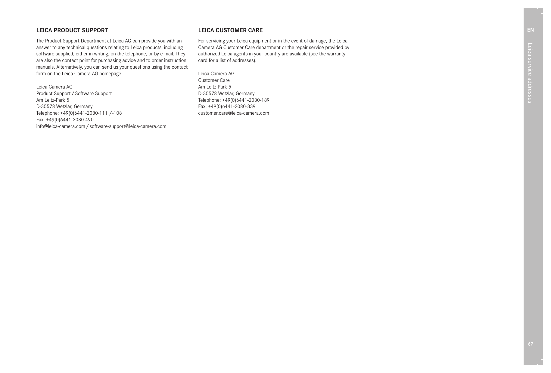 EN67Leica service addressesLEICA PRODUCT SUPPORTThe Product Support Department at Leica AG can provide you with an answer to any technical questions relating to Leica products, including software supplied, either in writing, on the telephone, or by e-mail. They are also the contact point for purchasing advice and to order instruction manuals. Alternatively, you can send us your questions using the contact form on the Leica Camera AG homepage.Leica Camera AGProduct  Support / Software  SupportAm Leitz-Park 5D-35578 Wetzlar, GermanyTelephone: +49(0)6441-2080-111 /-108Fax: +49(0)6441-2080-490info@leica-camera.com / software-support@leica-camera.comLEICA CUSTOMER CAREFor servicing your Leica equipment or in the event of damage, the Leica Camera AG Customer Care department or the repair service provided by authorized Leica agents in your country are available (see the warranty card for a list of addresses).Leica Camera AGCustomer CareAm Leitz-Park 5D-35578 Wetzlar, GermanyTelephone: +49(0)6441-2080-189Fax: +49(0)6441-2080-339customer.care@leica-camera.com