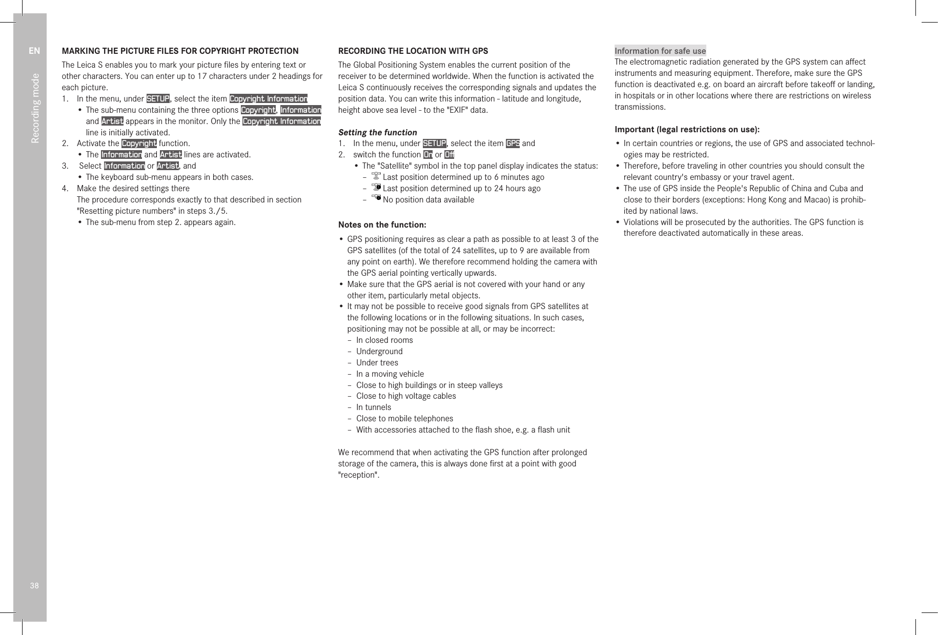 EN38Recording modeMARKING THE PICTURE FILES FOR COPYRIGHT PROTECTIONThe Leica S enables you to mark your picture ﬁles by entering text or other characters. You can enter up to 17 characters under 2 headings for each picture.1.  In the menu, under SETUP , select the item Copyright Information• The sub-menu containing the three options Copyright, Information and Artist appears in the monitor. Only the Copyright Information line is initially activated.2.  Activate the Copyright function.• The Information and Artist lines are activated.3.   Select Information or Artist, and• The keyboard sub-menu appears in both cases.4.  Make the desired settings there The procedure corresponds exactly to that described in section &quot;Resetting picture numbers&quot; in steps 3./5.• The sub-menu from step 2. appears again.RECORDING THE LOCATION WITH GPSThe Global Positioning System enables the current position of the receiver to be determined worldwide. When the function is activated the Leica S continuously receives the corresponding signals and updates the position data. You can write this information - latitude and longitude, height above sea level - to the &quot;EXIF&quot; data.Setting the function1.  In the menu, under SETUP , select the item GPS and 2.  switch the function On or Off• The &quot;Satellite&quot; symbol in the top panel display indicates the status: –  Last position determined up to 6 minutes ago –  Last position determined up to 24 hours ago –  No position data availableNotes on the function:• GPS positioning requires as clear a path as possible to at least 3 of the GPS satellites (of the total of 24 satellites, up to 9 are available from any point on earth). We therefore recommend holding the camera with the GPS aerial pointing vertically upwards.• Make sure that the GPS aerial is not covered with your hand or any other item, particularly metal objects.• It may not be possible to receive good signals from GPS satellites at the following locations or in the following situations. In such cases, positioning may not be possible at all, or may be incorrect: – In closed rooms – Underground – Under trees – In a moving vehicle – Close to high buildings or in steep valleys – Close to high voltage cables – In tunnels – Close to mobile telephones – With accessories attached to the ﬂash shoe, e.g. a ﬂash unitWe recommend that when activating the GPS function after prolonged storage of the camera, this is always done ﬁrst at a point with good &quot;reception&quot;.Information for safe useThe electromagnetic radiation generated by the GPS system can aﬀect instruments and measuring equipment. Therefore, make sure the GPS function is deactivated e.g. on board an aircraft before takeoﬀ or landing, in hospitals or in other locations where there are restrictions on wireless transmissions.Important (legal restrictions on use):• In certain countries or regions, the use of GPS and associated technol-ogies may be restricted.• Therefore, before traveling in other countries you should consult the relevant country&apos;s embassy or your travel agent.• The use of GPS inside the People&apos;s Republic of China and Cuba and close to their borders (exceptions: Hong Kong and Macao) is prohib-ited by national laws.• Violations will be prosecuted by the authorities. The GPS function is therefore deactivated automatically in these areas. 