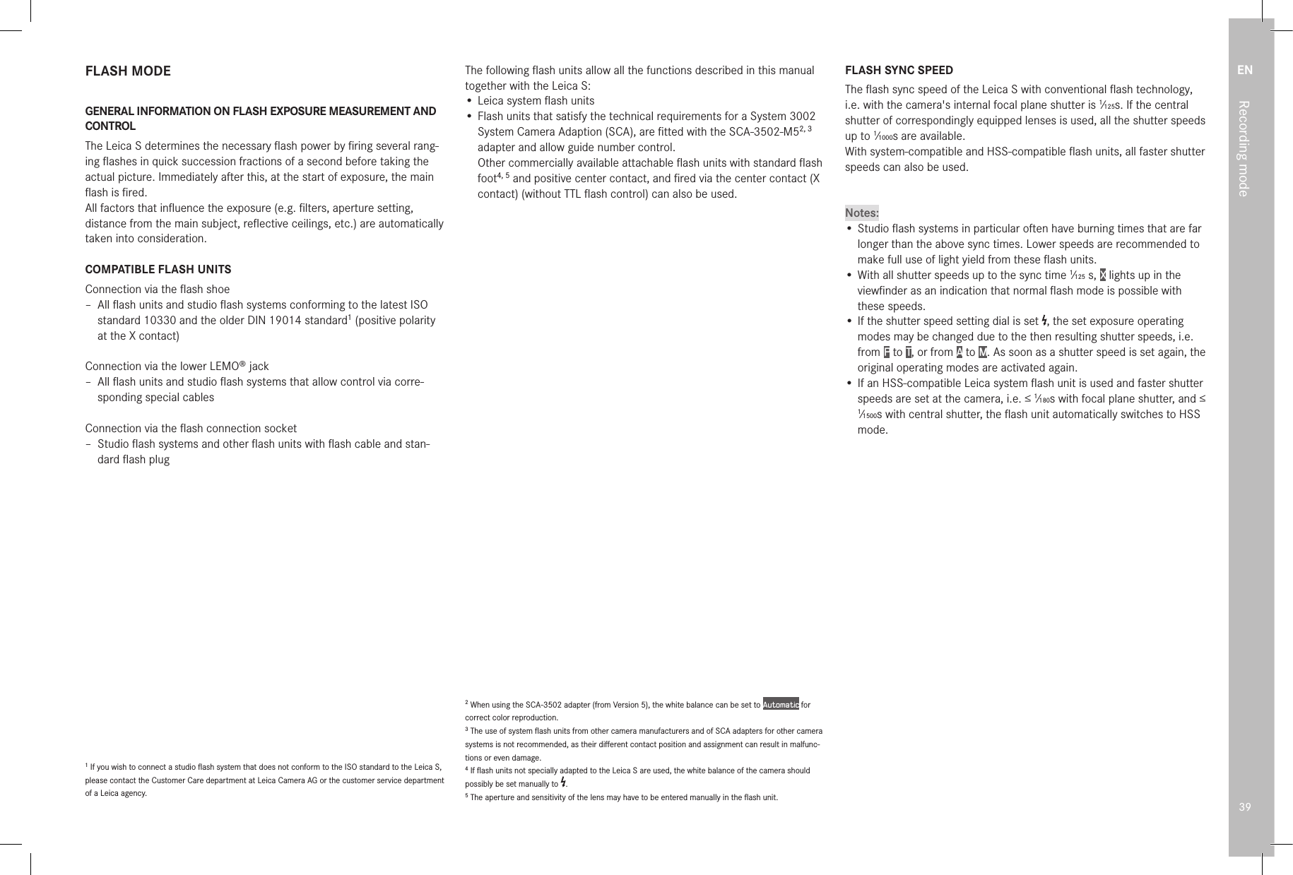 EN39Recording modeFLASH MODEGENERAL INFORMATION ON FLASH EXPOSURE MEASUREMENT AND CONTROLThe Leica S determines the necessary ﬂash power by ﬁring several rang-ing ﬂashes in quick succession fractions of a second before taking the actual picture. Immediately after this, at the start of exposure, the main ﬂash is ﬁred.All factors that inﬂuence the exposure (e.g. ﬁlters, aperture setting, distance from the main subject, reﬂective ceilings, etc.) are automatically taken into consideration.COMPATIBLE FLASH UNITSConnection via the ﬂash shoe – All ﬂash units and studio ﬂash systems conforming to the latest ISO standard 10330 and the older DIN 19014 standard1 (positive polarity at the X contact)Connection via the lower LEMO® jack – All ﬂash units and studio ﬂash systems that allow control via corre-sponding special cablesConnection via the ﬂash connection socket – Studio ﬂash systems and other ﬂash units with ﬂash cable and stan-dard ﬂash plug1 If you wish to connect a studio ﬂash system that does not conform to the ISO standard to the Leica S, please contact the Customer Care department at Leica Camera AG or the customer service department of a Leica agency.The following ﬂash units allow all the functions described in this manual together with the Leica S:• Leica system ﬂash units• Flash units that satisfy the technical requirements for a System 3002 System Camera Adaption (SCA), are ﬁtted with the SCA-3502-M52, 3  adapter and allow guide number control. Other commercially available attachable ﬂash units with standard ﬂash foot4, 5 and positive center contact, and ﬁred via the center contact (X contact) (without TTL ﬂash control) can also be used.2 When using the SCA-3502 adapter (from Version 5), the white balance can be set to Automatic for correct color reproduction.3 The use of system ﬂash units from other camera manufacturers and of SCA adapters for other camera systems is not recommended, as their diﬀerent contact position and assignment can result in malfunc-tions or even damage.4 If ﬂash units not specially adapted to the Leica S are used, the white balance of the camera should possibly be set manually to  .5 The aperture and sensitivity of the lens may have to be entered manually in the ﬂash unit.FLASH SYNC SPEEDThe ﬂash sync speed of the Leica S with conventional ﬂash technology, i.e. with the camera&apos;s internal focal plane shutter is 1⁄125s. If the central shutter of correspondingly equipped lenses is used, all the shutter speeds up to 1⁄1000s are available.With system-compatible and HSS-compatible ﬂash units, all faster shutter speeds can also be used.Notes:• Studio ﬂash systems in particular often have burning times that are far longer than the above sync times. Lower speeds are recommended to make full use of light yield from these ﬂash units.• With all shutter speeds up to the sync time 1⁄125s, X lights up in the viewﬁnder as an indication that normal ﬂash mode is possible with these speeds.• If the shutter speed setting dial is set  , the set exposure operating modes may be changed due to the then resulting shutter speeds, i.e. from P to T, or from A to M. As soon as a shutter speed is set again, the original operating modes are activated again.• If an HSS-compatible Leica system ﬂash unit is used and faster shutter speeds are set at the camera, i.e. ≤ 1⁄180s with focal plane shutter, and ≤ 1⁄1500s with central shutter, the ﬂash unit automatically switches to HSS mode.