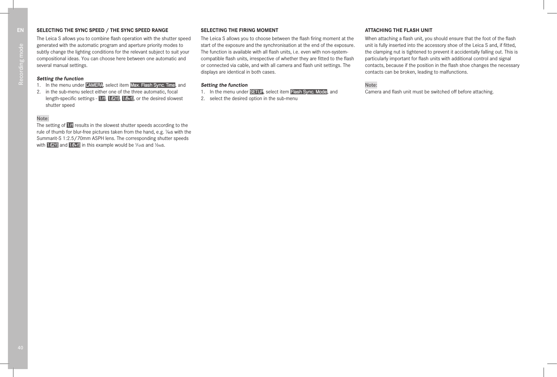 EN40Recording modeSELECTING THE SYNC SPEED / THE SYNC SPEED RANGEThe Leica S allows you to combine ﬂash operation with the shutter speed generated with the automatic program and aperture priority modes to subtly change the lighting conditions for the relevant subject to suit your compositional ideas. You can choose here between one automatic and several manual settings.Setting the function1.  In the menu under CAMERA, select item Max. Flash Sync. Time , and2.  in the sub-menu select either one of the three automatic, focal length-speciﬁc settings - 1/f , 1/(2f) , 1/(4f) , or the desired slowest shutter speedNote:The setting of 1/f  results in the slowest shutter speeds according to the rule of thumb for blur-free pictures taken from the hand, e.g. 1⁄60s with the Summarit-S 1:2.5/70mm ASPH lens. The corresponding shutter speeds with 1/(2f)  and 1/(4f)  in this example would be 1⁄125s and 1⁄250s.SELECTING THE FIRING MOMENTThe Leica S allows you to choose between the ﬂash ﬁring moment at the start of the exposure and the synchronisation at the end of the exposure.The function is available with all ﬂash units, i.e. even with non-system-compatible ﬂash units, irrespective of whether they are ﬁtted to the ﬂash or connected via cable, and with all camera and ﬂash unit settings. The displays are identical in both cases.Setting the function1.  In the menu under SETUP, select item Flash Sync. Mode , and2.  select the desired option in the sub-menuATTACHING THE FLASH UNITWhen attaching a ﬂash unit, you should ensure that the foot of the ﬂash unit is fully inserted into the accessory shoe of the Leica S and, if ﬁtted, the clamping nut is tightened to prevent it accidentally falling out. This is particularly important for ﬂash units with additional control and signal contacts, because if the position in the ﬂash shoe changes the necessary contacts can be broken, leading to malfunctions.Note:Camera and ﬂash unit must be switched oﬀ before attaching.