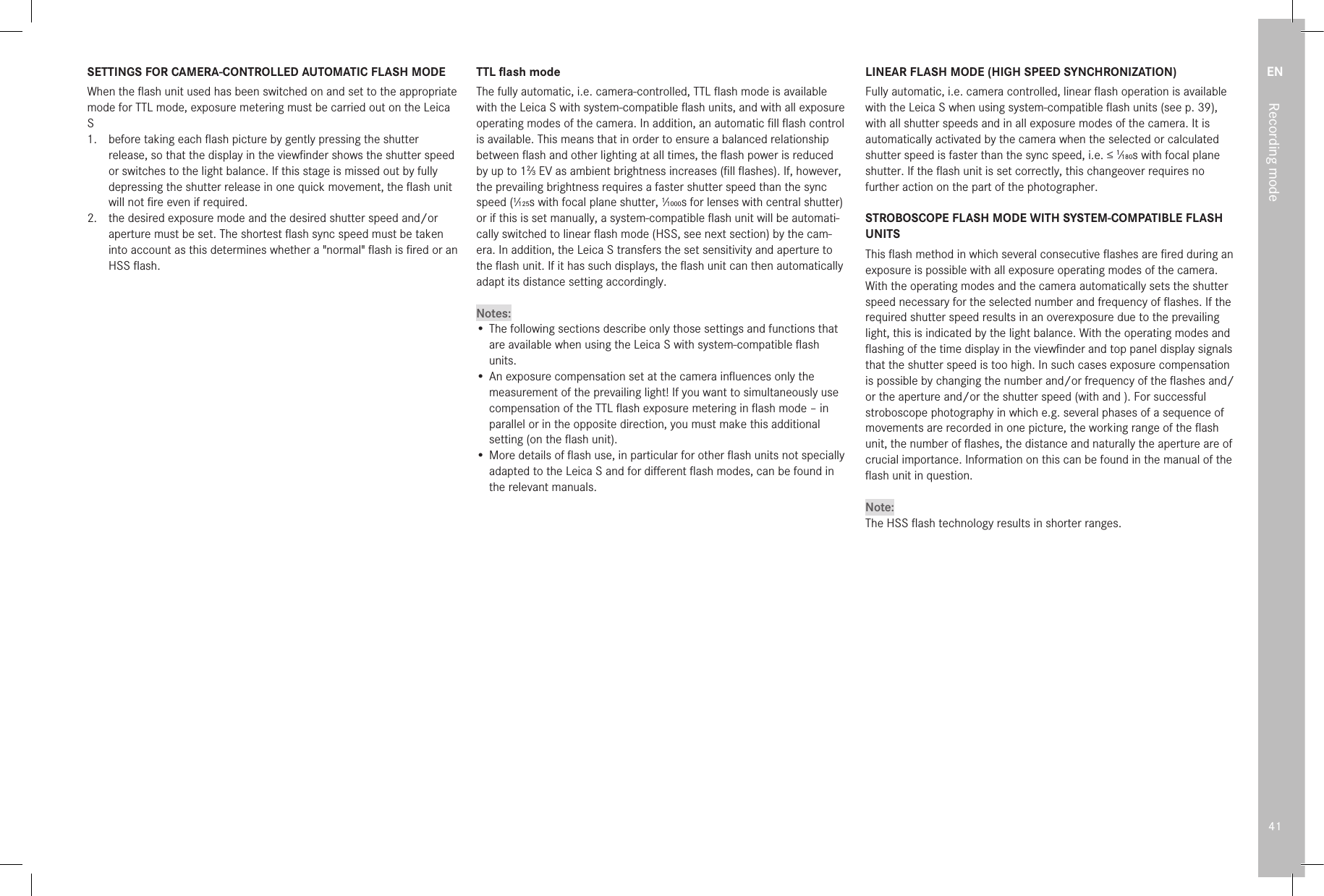 EN41Recording modeSETTINGS FOR CAMERA-CONTROLLED AUTOMATIC FLASH MODEWhen the ﬂash unit used has been switched on and set to the appropriate mode for TTL mode, exposure metering must be carried out on the Leica S 1.  before taking each ﬂash picture by gently pressing the shutter release, so that the display in the viewﬁnder shows the shutter speed or switches to the light balance. If this stage is missed out by fully depressing the shutter release in one quick movement, the ﬂash unit will not ﬁre even if required. 2.  the desired exposure mode and the desired shutter speed and/or aperture must be set. The shortest ﬂash sync speed must be taken into account as this determines whether a &quot;normal&quot; ﬂash is ﬁred or an HSS ﬂash.TTL ﬂash modeThe fully automatic, i.e. camera-controlled, TTL ﬂash mode is available with the Leica S with system-compatible ﬂash units, and with all exposure operating modes of the camera. In addition, an automatic ﬁll ﬂash control is available. This means that in order to ensure a balanced relationship between ﬂash and other lighting at all times, the ﬂash power is reduced by up to 12⁄3 EV as ambient brightness increases (ﬁll ﬂashes). If, however, the prevailing brightness requires a faster shutter speed than the sync speed (1⁄125s with focal plane shutter, 1⁄1000s for lenses with central shutter) or if this is set manually, a system-compatible ﬂash unit will be automati-cally switched to linear ﬂash mode (HSS, see next section) by the cam-era. In addition, the Leica S transfers the set sensitivity and aperture to the ﬂash unit. If it has such displays, the ﬂash unit can then automatically adapt its distance setting accordingly.Notes:• The following sections describe only those settings and functions that are available when using the Leica S with system-compatible ﬂash units. • An exposure compensation set at the camera inﬂuences only the measurement of the prevailing light! If you want to simultaneously use compensation of the TTL ﬂash exposure metering in ﬂash mode – in parallel or in the opposite direction, you must make this additional setting (on the ﬂash unit).• More details of ﬂash use, in particular for other ﬂash units not specially adapted to the Leica S and for diﬀerent ﬂash modes, can be found in the relevant manuals.LINEAR FLASH MODE (HIGH SPEED SYNCHRONIZATION)Fully automatic, i.e. camera controlled, linear ﬂash operation is available with the Leica S when using system-compatible ﬂash units (see p. 39), with all shutter speeds and in all exposure modes of the camera. It is automatically activated by the camera when the selected or calculated shutter speed is faster than the sync speed, i.e. ≤ 1⁄180s with focal plane shutter. If the ﬂash unit is set correctly, this changeover requires no further action on the part of the photographer.STROBOSCOPE FLASH MODE WITH SYSTEM-COMPATIBLE FLASH UNITSThis ﬂash method in which several consecutive ﬂashes are ﬁred during an exposure is possible with all exposure operating modes of the camera. With the operating modes and the camera automatically sets the shutter speed necessary for the selected number and frequency of ﬂashes. If the required shutter speed results in an overexposure due to the prevailing light, this is indicated by the light balance. With the operating modes and ﬂashing of the time display in the viewﬁnder and top panel display signals that the shutter speed is too high. In such cases exposure compensation is possible by changing the number and/or frequency of the ﬂashes and/or the aperture and/or the shutter speed (with and ). For successful stroboscope photography in which e.g. several phases of a sequence of movements are recorded in one picture, the working range of the ﬂash unit, the number of ﬂashes, the distance and naturally the aperture are of crucial importance. Information on this can be found in the manual of the ﬂash unit in question.Note:The HSS ﬂash technology results in shorter ranges.