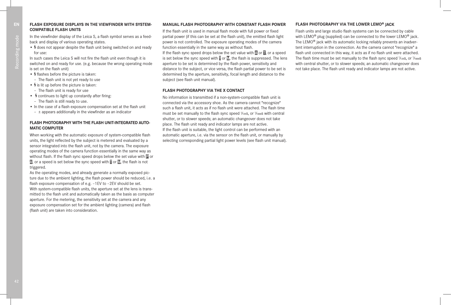 EN42Recording modeFLASH EXPOSURE DISPLAYS IN THE VIEWFINDER WITH SYSTEM-COMPATIBLE FLASH UNITSIn the viewﬁnder display of the Leica S, a ﬂash symbol serves as a feed-back and display of various operating states.•   does not appear despite the ﬂash unit being switched on and ready for use:In such cases the Leica S will not ﬁre the ﬂash unit even though it is switched on and ready for use. (e.g. because the wrong operating mode is set on the ﬂash unit)•   ﬂashes before the picture is taken: – The ﬂash unit is not yet ready to use•   is lit up before the picture is taken: – The ﬂash unit is ready for use•    continues to light up constantly after ﬁring: – The ﬂash is still ready to use.• In the case of a ﬂash exposure compensation set at the ﬂash unit – ± appears additionally in the viewﬁnder as an indicatorFLASH PHOTOGRAPHY WITH THE FLASH UNIT-INTEGRATED AUTO-MATIC COMPUTERWhen working with the automatic exposure of system-compatible ﬂash units, the light reﬂected by the subject is metered and evaluated by a sensor integrated into the ﬂash unit, not by the camera. The exposure operating modes of the camera function essentially in the same way as without ﬂash. If the ﬂash sync speed drops below the set value with P  or A , or a speed is set below the sync speed with T or M, the ﬂash is not triggered. As the operating modes, and already generate a normally exposed pic-ture due to the ambient lighting, the ﬂash power should be reduced, i.e. a ﬂash exposure compensation of e.g. –1EV to –2EV should be set. With system-compatible ﬂash units, the aperture set at the lens is trans-mitted to the ﬂash unit and automatically taken as the basis as computer aperture. For the metering, the sensitivity set at the camera and any exposure compensation set for the ambient lighting (camera) and ﬂash (ﬂash unit) are taken into consideration.MANUAL FLASH PHOTOGRAPHY WITH CONSTANT FLASH POWERIf the ﬂash unit is used in manual ﬂash mode with full power or ﬁxed partial power (if this can be set at the ﬂash unit), the emitted ﬂash light power is not controlled. The exposure operating modes of the camera function essentially in the same way as without ﬂash. If the ﬂash sync speed drops below the set value with A  or T , or a speed is set below the sync speed with T or M, the ﬂash is suppressed. The lens aperture to be set is determined by the ﬂash power, sensitivity and distance to the subject, or vice versa, the ﬂash partial power to be set is determined by the aperture, sensitivity, focal length and distance to the subject (see ﬂash unit manual).FLASH PHOTOGRAPHY VIA THE X CONTACTNo information is transmitted if a non-system-compatible ﬂash unit is connected via the accessory shoe. As the camera cannot &quot;recognize&quot; such a ﬂash unit, it acts as if no ﬂash unit were attached. The ﬂash time must be set manually to the ﬂash sync speed 1⁄125s, or 1⁄1000s with central shutter, or to slower speeds; an automatic changeover does not take place. The ﬂash unit ready and indicator lamps are not active. If the ﬂash unit is suitable, the light control can be performed with an automatic aperture, i.e. via the sensor on the ﬂash unit, or manually by selecting corresponding partial light power levels (see ﬂash unit manual).FLASH PHOTOGRAPHY VIA THE LOWER LEMO® JACKFlash units and large studio ﬂash systems can be connected by cable with LEMO® plug (supplied) can be connected to the lower LEMO® jack. The LEMO® jack with its automatic locking reliably prevents an inadver-tent interruption in the connection. As the camera cannot &quot;recognize&quot; a ﬂash unit connected in this way, it acts as if no ﬂash unit were attached. The ﬂash time must be set manually to the ﬂash sync speed 1⁄125s, or 1⁄1000s with central shutter, or to slower speeds; an automatic changeover does not take place. The ﬂash unit ready and indicator lamps are not active.