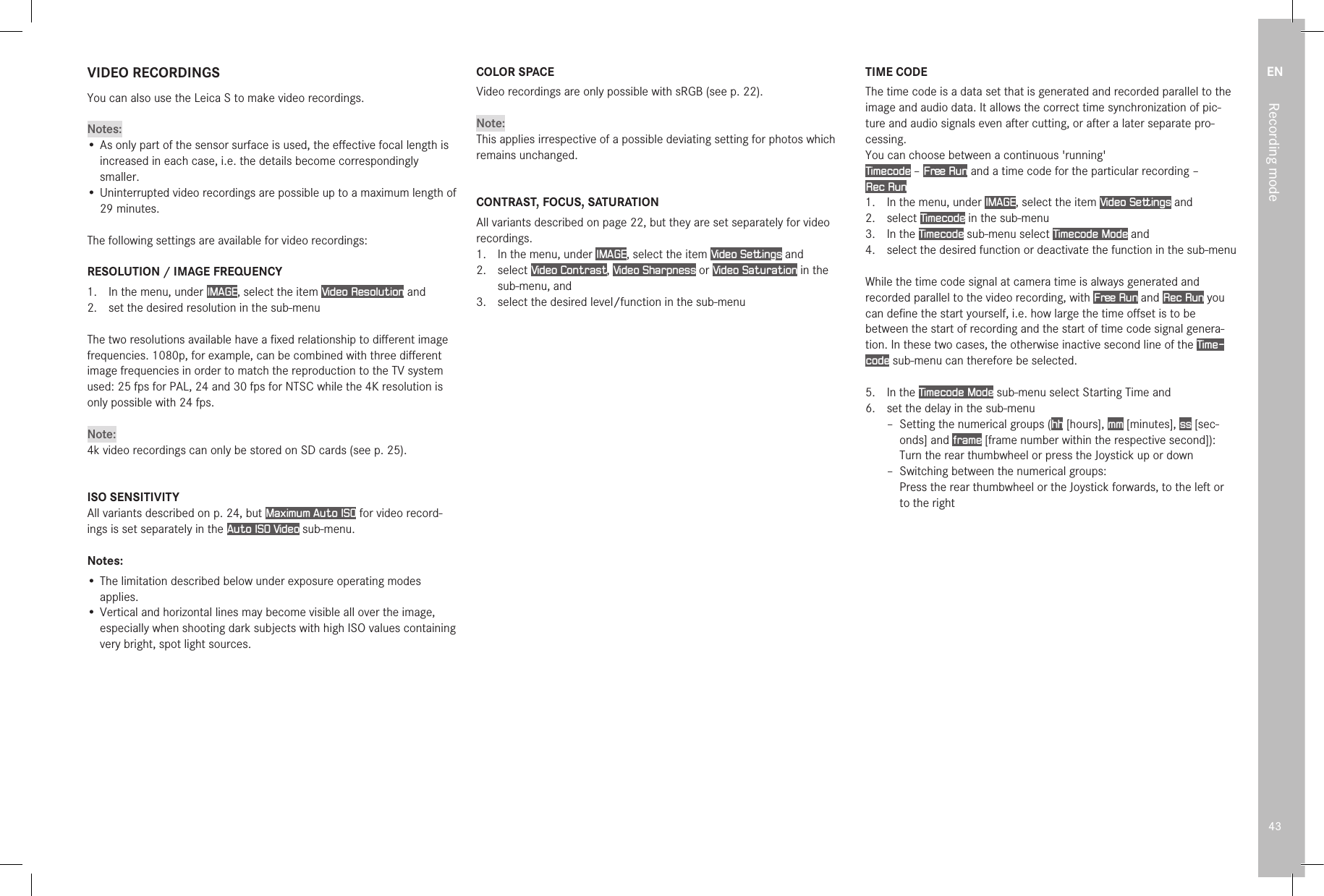 EN43Recording modeVIDEO RECORDINGSYou can also use the Leica S to make video recordings.Notes:• As only part of the sensor surface is used, the eﬀective focal length is increased in each case, i.e. the details become correspondingly smaller.• Uninterrupted video recordings are possible up to a maximum length of 29 minutes.The following settings are available for video recordings:RESOLUTION / IMAGE FREQUENCY1.  In the menu, under IMAGE, select the item Video Resolution and2.  set the desired resolution in the sub-menuThe two resolutions available have a ﬁxed relationship to diﬀerent image frequencies. 1080p, for example, can be combined with three diﬀerent image frequencies in order to match the reproduction to the TV system used: 25 fps for PAL, 24 and 30 fps for NTSC while the 4K resolution is only possible with 24 fps.Note:4k video recordings can only be stored on SD cards (see p. 25).ISO SENSITIVITYAll variants described on p. 24, but Maximum Auto ISO for video record-ings is set separately in the Auto ISO Video sub-menu.Notes:• The limitation described below under exposure operating modes applies.• Vertical and horizontal lines may become visible all over the image, especially when shooting dark subjects with high ISO values containing very bright, spot light sources.COLOR SPACEVideo recordings are only possible with sRGB (see p. 22).Note:This applies irrespective of a possible deviating setting for photos which remains unchanged.CONTRAST, FOCUS, SATURATIONAll variants described on page 22, but they are set separately for video recordings.1.  In the menu, under IMAGE, select the item Video Settings and2.  select Video Contrast, Video Sharpness or Video Saturation in the sub-menu, and3.  select the desired level/function in the sub-menuTIME CODEThe time code is a data set that is generated and recorded parallel to the image and audio data. It allows the correct time synchronization of pic-ture and audio signals even after cutting, or after a later separate pro-cessing.You can choose between a continuous &apos;running&apos;Timecode – Free Run and a time code for the particular recording – Rec Run1.  In the menu, under IMAGE, select the item Video Settings and2.  select Timecode in the sub-menu3.  In the Timecode sub-menu select Timecode Mode and 4.  select the desired function or deactivate the function in the sub-menu While the time code signal at camera time is always generated and recorded parallel to the video recording, with Free Run and Rec Run you can deﬁne the start yourself, i.e. how large the time oﬀset is to be between the start of recording and the start of time code signal genera-tion. In these two cases, the otherwise inactive second line of the Time-code sub-menu can therefore be selected.5.  In the Timecode Mode sub-menu select Starting Time and6.  set the delay in the sub-menu  – Setting the numerical groups (hh [hours], mm [minutes], ss [sec-onds] and frame [frame number within the respective second]): Turn the rear thumbwheel or press the Joystick up or down – Switching between the numerical groups: Press the rear thumbwheel or the Joystick forwards, to the left or to the right 