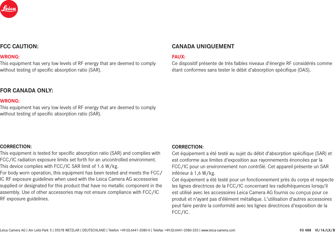 FCC CAUTION:WRONG:This equipment has very low levels of RF energy that are deemed to comply without testing of speciﬁc absorption ratio (SAR).FOR CANADA ONLY:WRONG:This equipment has very low levels of RF energy that are deemed to comply without testing of speciﬁc absorption ratio (SAR).CORRECTION:This equipment is tested for speciﬁc absorption ratio (SAR) and complies with FCC/IC radiation exposure limits set forth for an uncontrolled environment. This device complies with FCC/IC SAR limit of 1.6 W/kg. For body worn operation, this equipment has been tested and meets the FCC/IC RF exposure guidelines when used with the Leica Camera AG accessories supplied or designated for this product that have no metallic component in the assembly. Use of other accessories may not ensure compliance with FCC/IC RF exposure guidelines.CANADA UNIQUEMENTFAUX:Ce dispositif présente de très faibles niveaux d’énergie RF considérés comme étant conformes sans tester le débit d’absorption spéciﬁque (DAS).CORRECTION:Cet équipement a été testé au sujet du débit d‘absorption spéciﬁque (SAR) et est conforme aux limites d‘exposition aux rayonnements énoncées par la FCC/IC pour un environnement non contrôlé. Cet appareil présente un SAR inférieur à 1,6 W/kg. Cet équipement a été testé pour un fonctionnement près du corps et respecte les lignes directrices de la FCC/IC concernant les radiofréquences lorsqu‘il est utilisé avec les accessoires Leica Camera AG fournis ou conçus pour ce produit et n‘ayant pas d‘élément métallique. L‘utilisation d‘autres accessoires peut faire perdre la conformité avec les lignes directrices d‘exposition de la FCC/IC.Leica Camera AG I Am Leitz-Park 5 I 35578 WETZLAR I DEUTSCHLAND I Telefon  +49 (0) 6441-2080-0 I  Telefax  +49 (0) 6441-2080-333 I www.leica-camera.com  93 488 VI/14/LX/B