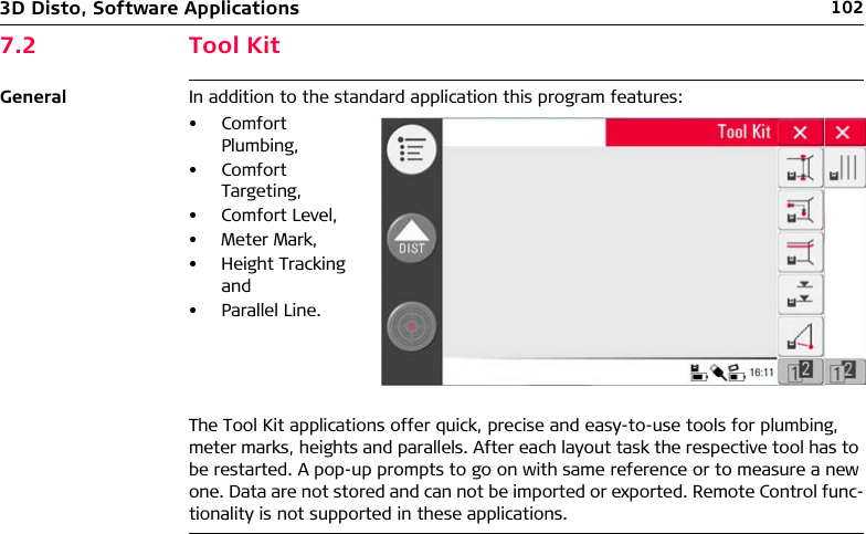 1023D Disto, Software Applications7.2 Tool KitGeneral In addition to the standard application this program features:The Tool Kit applications offer quick, precise and easy-to-use tools for plumbing, meter marks, heights and parallels. After each layout task the respective tool has to be restarted. A pop-up prompts to go on with same reference or to measure a new one. Data are not stored and can not be imported or exported. Remote Control func-tionality is not supported in these applications.• Comfort Plumbing,• Comfort Targeting,• Comfort Level,• Meter Mark,• Height Tracking and• Parallel Line.