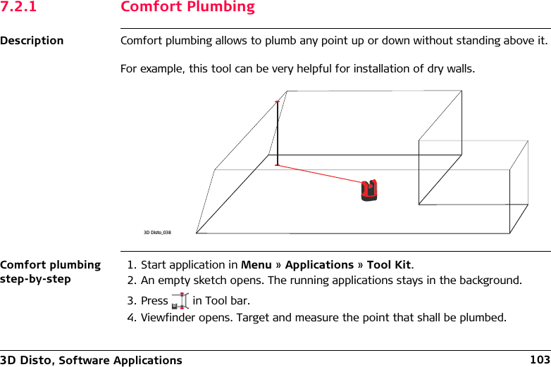 3D Disto, Software Applications 1037.2.1 Comfort PlumbingDescription Comfort plumbing allows to plumb any point up or down without standing above it.For example, this tool can be very helpful for installation of dry walls.Comfort plumbing step-by-step1. Start application in Menu » Applications » Tool Kit.2. An empty sketch opens. The running applications stays in the background.3. Press   in Tool bar.4. Viewfinder opens. Target and measure the point that shall be plumbed.3D Disto_038