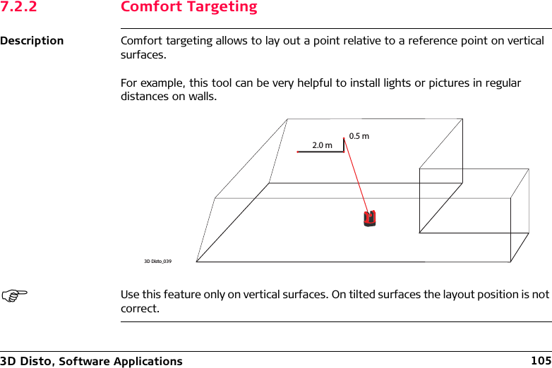 3D Disto, Software Applications 1057.2.2 Comfort TargetingDescription Comfort targeting allows to lay out a point relative to a reference point on vertical surfaces.For example, this tool can be very helpful to install lights or pictures in regular distances on walls.Use this feature only on vertical surfaces. On tilted surfaces the layout position is not correct.3D Disto_0392.0 m0.5 m