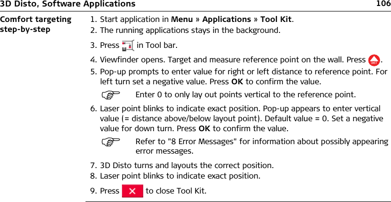 1063D Disto, Software ApplicationsComfort targeting step-by-step1. Start application in Menu » Applications » Tool Kit.2. The running applications stays in the background.3. Press   in Tool bar.4. Viewfinder opens. Target and measure reference point on the wall. Press .5. Pop-up prompts to enter value for right or left distance to reference point. For left turn set a negative value. Press OK to confirm the value.6. Laser point blinks to indicate exact position. Pop-up appears to enter vertical value (= distance above/below layout point). Default value = 0. Set a negative value for down turn. Press OK to confirm the value.7. 3D Disto turns and layouts the correct position.8. Laser point blinks to indicate exact position.9. Press   to close Tool Kit.Enter 0 to only lay out points vertical to the reference point.Refer to &quot;8 Error Messages&quot; for information about possibly appearing error messages.