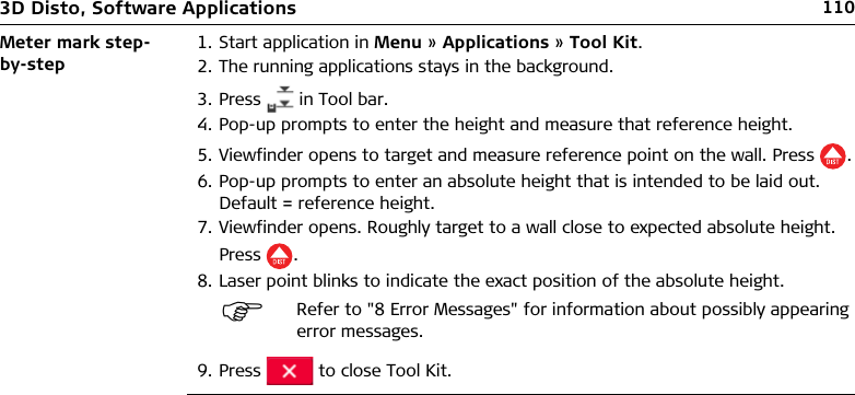 1103D Disto, Software ApplicationsMeter mark step-by-step1. Start application in Menu » Applications » Tool Kit.2. The running applications stays in the background.3. Press   in Tool bar.4. Pop-up prompts to enter the height and measure that reference height.5. Viewfinder opens to target and measure reference point on the wall. Press .6. Pop-up prompts to enter an absolute height that is intended to be laid out. Default = reference height.7. Viewfinder opens. Roughly target to a wall close to expected absolute height. Press .8. Laser point blinks to indicate the exact position of the absolute height.9. Press   to close Tool Kit.Refer to &quot;8 Error Messages&quot; for information about possibly appearing error messages.