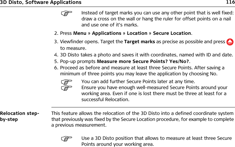 1163D Disto, Software Applications2. Press Menu » Applications » Location » Secure Location.3. Viewfinder opens. Target the Target marks as precise as possible and press   to measure.4. 3D Disto takes a photo and saves it with coordinates, named with ID and date.5. Pop-up prompts Measure more Secure Points? Yes/No?.6. Proceed as before and measure at least three Secure Points. After saving a minimum of three points you may leave the application by choosing No.Relocation step-by-stepThis feature allows the relocation of the 3D Disto into a defined coordinate system that previously was fixed by the Secure Location procedure, for example to complete a previous measurement.Instead of target marks you can use any other point that is well fixed: draw a cross on the wall or hang the ruler for offset points on a nail and use one of it&apos;s marks.You can add further Secure Points later at any time.Ensure you have enough well-measured Secure Points around your working area. Even if one is lost there must be three at least for a successful Relocation.Use a 3D Disto position that allows to measure at least three Secure Points around your working area.