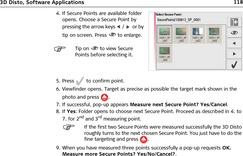 1183D Disto, Software Applications5. Press   to confirm point.6. Viewfinder opens. Target as precise as possible the target mark shown in the photo and press .7. If successful, pop-up appears Measure next Secure Point? Yes/Cancel.8. If Yes: Folder opens to choose next Secure Point. Proceed as described in 4. to 7. for 2nd and 3rd measuring point.9. When you have measured three points successfully a pop-up requests OK. Measure more Secure Points? Yes/No/Cancel?.4. If Secure Points are available folder opens. Choose a Secure Point by pressing the arrow keys   /    or by tip on screen. Press   to enlarge.Tip on   to view Secure Points before selecting it.If the first two Secure Points were measured successfully the 3D Disto roughly turns to the next chosen Secure Point. You just have to do the fine targeting and press .