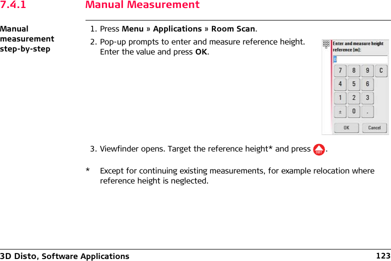 3D Disto, Software Applications 1237.4.1 Manual MeasurementManual measurement step-by-step1. Press Menu » Applications » Room Scan.3. Viewfinder opens. Target the reference height* and press .* Except for continuing existing measurements, for example relocation where reference height is neglected.2. Pop-up prompts to enter and measure reference height. Enter the value and press OK.