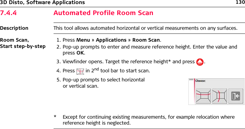 1303D Disto, Software Applications7.4.4 Automated Profile Room ScanDescription This tool allows automated horizontal or vertical measurements on any surfaces.Room Scan, Start step-by-step1. Press Menu » Applications » Room Scan.2. Pop-up prompts to enter and measure reference height. Enter the value and press OK.3. Viewfinder opens. Target the reference height* and press .4. Press  in 2nd tool bar to start scan.* Except for continuing existing measurements, for example relocation where reference height is neglected.5. Pop-up prompts to select horizontal or vertical scan.