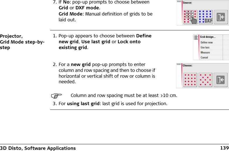3D Disto, Software Applications 139Projector, Grid Mode step-by-step3. For using last grid: last grid is used for projection.7. If No: pop-up prompts to choose between Grid or DXF mode.Grid Mode: Manual definition of grids to be laid out.1. Pop-up appears to choose between Define new grid, Use last grid or Lock onto existing grid.2. For a new grid pop-up prompts to enter column and row spacing and then to choose if horizontal or vertical shift of row or column is needed.Column and row spacing must be at least &gt;10 cm.