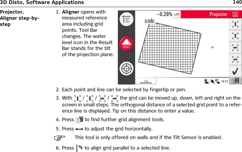 1403D Disto, Software ApplicationsProjector, Aligner step-by-step2. Each point and line can be selected by fingertip or pen.3. With   /   /   /   the grid can be moved up, down, left and right on the screen in small steps. The orthogonal distance of a selected grid point to a refer-ence line is displayed. Tip on this distance to enter a value.4. Press   to find further grid alignment tools.5. Press   to adjust the grid horizontally.6. Press   to align grid parallel to a selected line.1. Aligner opens with measured reference area including grid points. Tool Bar changes. The water level icon in the Result Bar stands for the tilt of the projection plane.This tool is only offered on walls and if the Tilt Sensor is enabled.