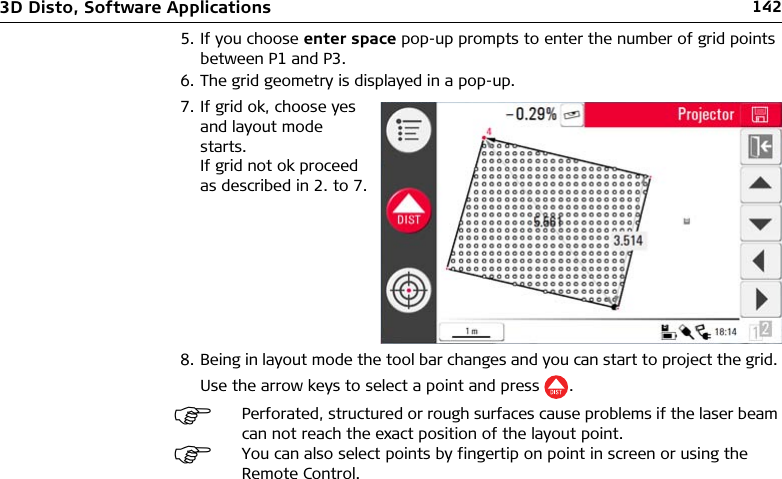 1423D Disto, Software Applications5. If you choose enter space pop-up prompts to enter the number of grid points between P1 and P3.6. The grid geometry is displayed in a pop-up.8. Being in layout mode the tool bar changes and you can start to project the grid. Use the arrow keys to select a point and press .7. If grid ok, choose yes and layout mode starts. If grid not ok proceed as described in 2. to 7.Perforated, structured or rough surfaces cause problems if the laser beam can not reach the exact position of the layout point.You can also select points by fingertip on point in screen or using the Remote Control.