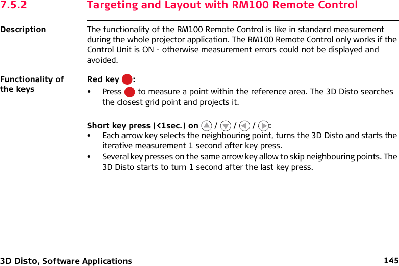 3D Disto, Software Applications 1457.5.2 Targeting and Layout with RM100 Remote ControlDescription The functionality of the RM100 Remote Control is like in standard measurement during the whole projector application. The RM100 Remote Control only works if the Control Unit is ON - otherwise measurement errors could not be displayed and avoided.Functionality of the keysRed key  :• Press   to measure a point within the reference area. The 3D Disto searches the closest grid point and projects it.Short key press (&lt;1sec.) on   /   /   /  :• Each arrow key selects the neighbouring point, turns the 3D Disto and starts the iterative measurement 1 second after key press.• Several key presses on the same arrow key allow to skip neighbouring points. The 3D Disto starts to turn 1 second after the last key press.