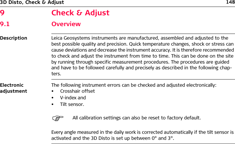 1483D Disto, Check &amp; Adjust9 Check &amp; Adjust9.1 OverviewDescription Leica Geosystems instruments are manufactured, assembled and adjusted to the best possible quality and precision. Quick temperature changes, shock or stress can cause deviations and decrease the instrument accuracy. It is therefore recommended to check and adjust the instrument from time to time. This can be done on the site by running through specific measurement procedures. The procedures are guided and have to be followed carefully and precisely as described in the following chap-ters.Electronic adjustmentThe following instrument errors can be checked and adjusted electronically:• Crosshair offset• V-index and• Tilt sensor.Every angle measured in the daily work is corrected automatically if the tilt sensor is activated and the 3D Disto is set up between 0° and 3°.All calibration settings can also be reset to factory default.
