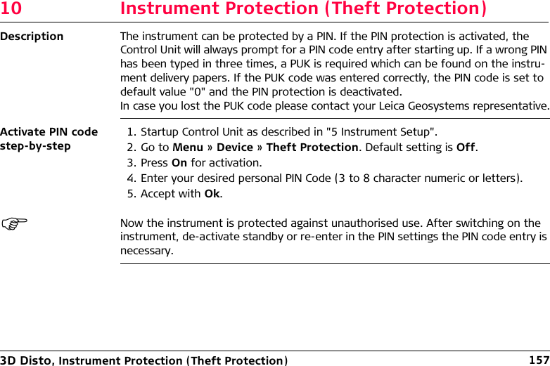 3D Disto, Instrument Protection (Theft Protection) 15710 Instrument Protection (Theft Protection)Description The instrument can be protected by a PIN. If the PIN protection is activated, the Control Unit will always prompt for a PIN code entry after starting up. If a wrong PIN has been typed in three times, a PUK is required which can be found on the instru-ment delivery papers. If the PUK code was entered correctly, the PIN code is set to default value &quot;0&quot; and the PIN protection is deactivated.In case you lost the PUK code please contact your Leica Geosystems representative.Activate PIN code step-by-step1. Startup Control Unit as described in &quot;5 Instrument Setup&quot;.2. Go to Menu » Device » Theft Protection. Default setting is Off.3. Press On for activation.4. Enter your desired personal PIN Code (3 to 8 character numeric or letters).5. Accept with Ok.Now the instrument is protected against unauthorised use. After switching on the instrument, de-activate standby or re-enter in the PIN settings the PIN code entry is necessary.