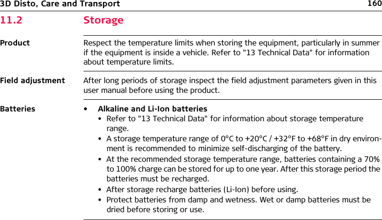 1603D Disto, Care and Transport11.2 StorageProduct Respect the temperature limits when storing the equipment, particularly in summer if the equipment is inside a vehicle. Refer to &quot;13 Technical Data&quot; for information about temperature limits.Field adjustment After long periods of storage inspect the field adjustment parameters given in this user manual before using the product.Batteries • Alkaline and Li-Ion batteries• Refer to &quot;13 Technical Data&quot; for information about storage temperature range.• A storage temperature range of 0°C to +20°C / +32°F to +68°F in dry environ-ment is recommended to minimize self-discharging of the battery.• At the recommended storage temperature range, batteries containing a 70% to 100% charge can be stored for up to one year. After this storage period the batteries must be recharged.• After storage recharge batteries (Li-Ion) before using.• Protect batteries from damp and wetness. Wet or damp batteries must be dried before storing or use.