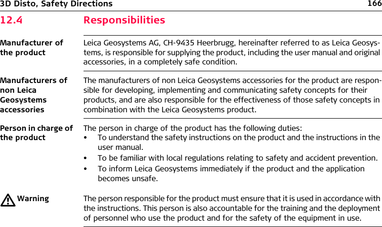 1663D Disto, Safety Directions12.4 ResponsibilitiesManufacturer of the productLeica Geosystems AG, CH-9435 Heerbrugg, hereinafter referred to as Leica Geosys-tems, is responsible for supplying the product, including the user manual and original accessories, in a completely safe condition.Manufacturers of non Leica Geosystems accessoriesThe manufacturers of non Leica Geosystems accessories for the product are respon-sible for developing, implementing and communicating safety concepts for their products, and are also responsible for the effectiveness of those safety concepts in combination with the Leica Geosystems product.Person in charge of the productThe person in charge of the product has the following duties:• To understand the safety instructions on the product and the instructions in the user manual.• To be familiar with local regulations relating to safety and accident prevention.• To inform Leica Geosystems immediately if the product and the application becomes unsafe.ƽWarning The person responsible for the product must ensure that it is used in accordance with the instructions. This person is also accountable for the training and the deployment of personnel who use the product and for the safety of the equipment in use.
