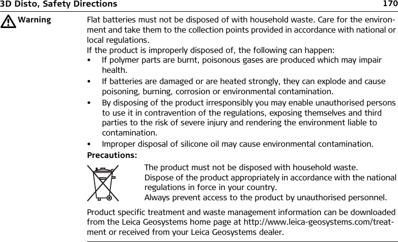 1703D Disto, Safety DirectionsƽWarning Flat batteries must not be disposed of with household waste. Care for the environ-ment and take them to the collection points provided in accordance with national or local regulations.If the product is improperly disposed of, the following can happen:• If polymer parts are burnt, poisonous gases are produced which may impair health.• If batteries are damaged or are heated strongly, they can explode and cause poisoning, burning, corrosion or environmental contamination.• By disposing of the product irresponsibly you may enable unauthorised persons to use it in contravention of the regulations, exposing themselves and third parties to the risk of severe injury and rendering the environment liable to contamination.• Improper disposal of silicone oil may cause environmental contamination.Precautions:Product specific treatment and waste management information can be downloaded from the Leica Geosystems home page at http://www.leica-geosystems.com/treat-ment or received from your Leica Geosystems dealer.The product must not be disposed with household waste.Dispose of the product appropriately in accordance with the national regulations in force in your country.Always prevent access to the product by unauthorised personnel.