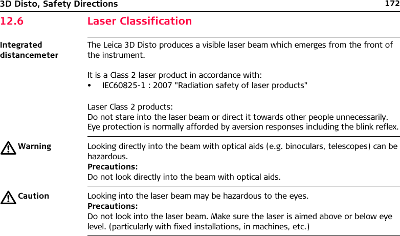 1723D Disto, Safety Directions12.6 Laser ClassificationIntegrated distancemeterThe Leica 3D Disto produces a visible laser beam which emerges from the front of the instrument.It is a Class 2 laser product in accordance with:• IEC60825-1 : 2007 &quot;Radiation safety of laser products&quot;Laser Class 2 products:Do not stare into the laser beam or direct it towards other people unnecessarily.Eye protection is normally afforded by aversion responses including the blink reflex.ƽWarning Looking directly into the beam with optical aids (e.g. binoculars, telescopes) can be hazardous.Precautions:Do not look directly into the beam with optical aids.ƽCaution Looking into the laser beam may be hazardous to the eyes.Precautions:Do not look into the laser beam. Make sure the laser is aimed above or below eye level. (particularly with fixed installations, in machines, etc.)