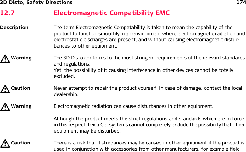 1743D Disto, Safety Directions12.7 Electromagnetic Compatibility EMCDescription The term Electromagnetic Compatability is taken to mean the capability of the product to function smoothly in an environment where electromagnetic radiation and electrostatic discharges are present, and without causing electromagnetic distur-bances to other equipment.ƽWarning The 3D Disto conforms to the most stringent requirements of the relevant standards and regulations. Yet, the possibility of it causing interference in other devices cannot be totally excluded.ƽCaution Never attempt to repair the product yourself. In case of damage, contact the local dealership.ƽWarning Electromagnetic radiation can cause disturbances in other equipment. Although the product meets the strict regulations and standards which are in force in this respect, Leica Geosystems cannot completely exclude the possibility that other equipment may be disturbed.ƽCaution There is a risk that disturbances may be caused in other equipment if the product is used in conjunction with accessories from other manufacturers, for example field 