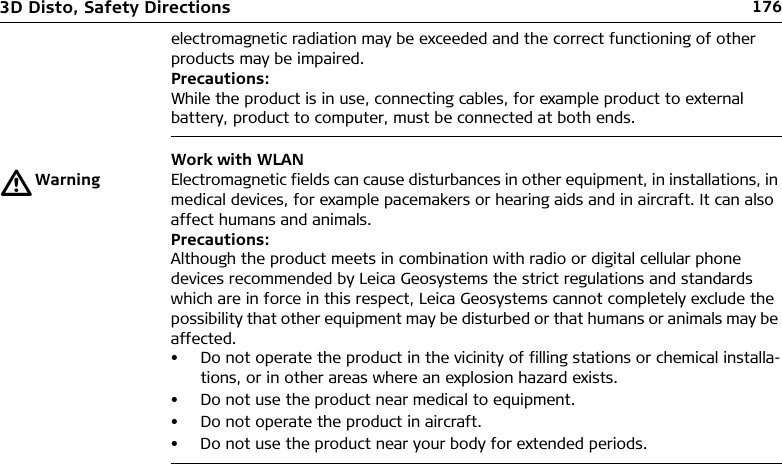 1763D Disto, Safety Directionselectromagnetic radiation may be exceeded and the correct functioning of other products may be impaired. Precautions:While the product is in use, connecting cables, for example product to external battery, product to computer, must be connected at both ends.Work with WLANƽWarning Electromagnetic fields can cause disturbances in other equipment, in installations, in medical devices, for example pacemakers or hearing aids and in aircraft. It can also affect humans and animals.Precautions:Although the product meets in combination with radio or digital cellular phone devices recommended by Leica Geosystems the strict regulations and standards which are in force in this respect, Leica Geosystems cannot completely exclude the possibility that other equipment may be disturbed or that humans or animals may be affected.• Do not operate the product in the vicinity of filling stations or chemical installa-tions, or in other areas where an explosion hazard exists.• Do not use the product near medical to equipment.• Do not operate the product in aircraft.• Do not use the product near your body for extended periods.