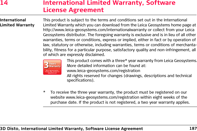 3D Disto, International Limited Warranty, Software License Agreement 18714 International Limited Warranty, Software License AgreementInternational Limited WarrantyThis product is subject to the terms and conditions set out in the International Limited Warranty which you can download from the Leica Geosystems home page at http://www.leica-geosystems.com/internationalwarranty or collect from your Leica Geosystems distributor. The foregoing warranty is exclusive and is in lieu of all other warranties, terms or conditions, express or implied, either in fact or by operation of law, statutory or otherwise, including warranties, terms or conditions of merchanta-bility, fitness for a particular purpose, satisfactory quality and non-infringement, all of which are expressly disclaimed.* To receive the three year warranty, the product must be registered on our website www.leica-geosystems.com/registration within eight weeks of the purchase date. If the product is not registered, a two year warranty applies.This product comes with a three* year warranty from Leica Geosystems.More detailed information can be found at:www.leica-geosystems.com/registrationAll rights reserved for changes (drawings, descriptions and technical specifications).