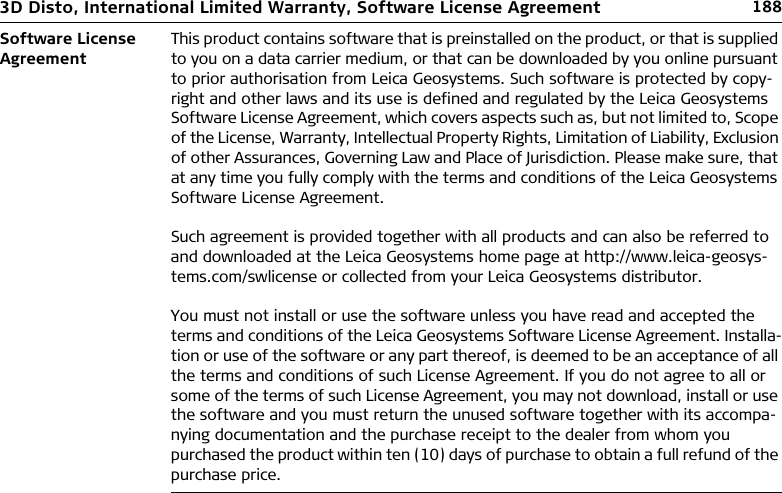 1883D Disto, International Limited Warranty, Software License AgreementSoftware License AgreementThis product contains software that is preinstalled on the product, or that is supplied to you on a data carrier medium, or that can be downloaded by you online pursuant to prior authorisation from Leica Geosystems. Such software is protected by copy-right and other laws and its use is defined and regulated by the Leica Geosystems Software License Agreement, which covers aspects such as, but not limited to, Scope of the License, Warranty, Intellectual Property Rights, Limitation of Liability, Exclusion of other Assurances, Governing Law and Place of Jurisdiction. Please make sure, that at any time you fully comply with the terms and conditions of the Leica Geosystems Software License Agreement.Such agreement is provided together with all products and can also be referred to and downloaded at the Leica Geosystems home page at http://www.leica-geosys-tems.com/swlicense or collected from your Leica Geosystems distributor.You must not install or use the software unless you have read and accepted the terms and conditions of the Leica Geosystems Software License Agreement. Installa-tion or use of the software or any part thereof, is deemed to be an acceptance of all the terms and conditions of such License Agreement. If you do not agree to all or some of the terms of such License Agreement, you may not download, install or use the software and you must return the unused software together with its accompa-nying documentation and the purchase receipt to the dealer from whom you purchased the product within ten (10) days of purchase to obtain a full refund of the purchase price.