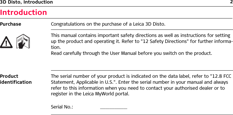 23D Disto, IntroductionIntroductionPurchase Congratulations on the purchase of a Leica 3D Disto.This manual contains important safety directions as well as instructions for setting up the product and operating it. Refer to &quot;12 Safety Directions&quot; for further informa-tion.Read carefully through the User Manual before you switch on the product.Product identificationThe serial number of your product is indicated on the data label, refer to &quot;12.8 FCC Statement, Applicable in U.S.&quot;. Enter the serial number in your manual and always refer to this information when you need to contact your authorised dealer or to register in the Leica MyWorld portal.Serial No.: _______________