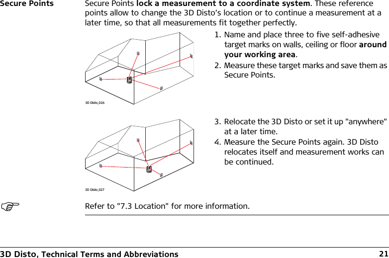 3D Disto, Technical Terms and Abbreviations 21Secure Points Secure Points lock a measurement to a coordinate system. These reference points allow to change the 3D Disto’s location or to continue a measurement at a later time, so that all measurements fit together perfectly.Refer to &quot;7.3 Location&quot; for more information.1. Name and place three to five self-adhesive target marks on walls, ceiling or floor around your working area.2. Measure these target marks and save them as Secure Points.3. Relocate the 3D Disto or set it up &quot;anywhere&quot; at a later time.4. Measure the Secure Points again. 3D Disto relocates itself and measurement works can be continued.3D Disto_0263D Disto_027