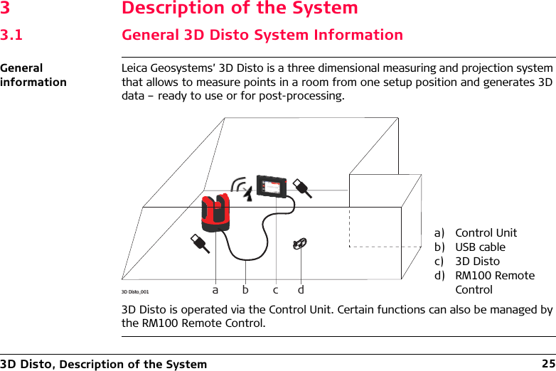 3D Disto, Description of the System 253 Description of the System3.1 General 3D Disto System InformationGeneral informationLeica Geosystems’ 3D Disto is a three dimensional measuring and projection system that allows to measure points in a room from one setup position and generates 3D data – ready to use or for post-processing.3D Disto is operated via the Control Unit. Certain functions can also be managed by the RM100 Remote Control.a) Control Unitb) USB cablec) 3D Distod) RM100 Remote Control3D Disto_001 a b c d