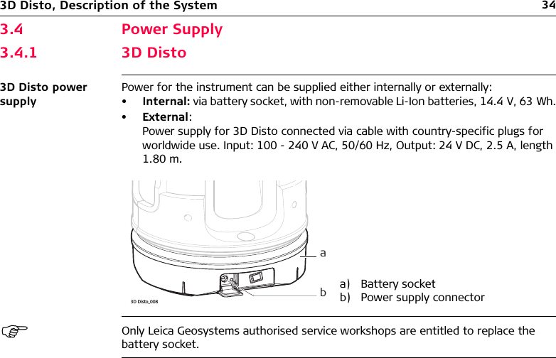 343D Disto, Description of the System3.4 Power Supply3.4.1 3D Disto3D Disto power supplyPower for the instrument can be supplied either internally or externally:•Internal: via battery socket, with non-removable Li-Ion batteries, 14.4 V, 63 Wh.•External: Power supply for 3D Disto connected via cable with country-specific plugs for worldwide use. Input: 100 - 240 V AC, 50/60 Hz, Output: 24 V DC, 2.5 A, length 1.80 m.Only Leica Geosystems authorised service workshops are entitled to replace the battery socket.a) Battery socketb) Power supply connectora3D Disto_008b
