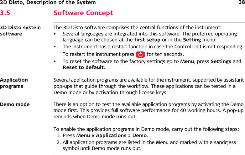383D Disto, Description of the System3.5 Software Concept3D Disto system softwareThe 3D Disto software comprises the central functions of the instrument:• Several languages are integrated into this software. The preferred operating language can be chosen at the first setup or in the Setting menu.• The instrument has a restart function in case the Control Unit is not responding. To restart the instrument press   for ten seconds.• To reset the software to the factory settings go to Menu, press Settings and Reset to default. Application programsSeveral application programs are available for the instrument, supported by assistant pop-ups that guide through the workflow. These applications can be tested in a Demo mode or by activation through license keys.Demo mode There is an option to test the available application programs by activating the Demo mode first. This provides full software performance for 40 working hours. A pop-up reminds when Demo mode runs out.To enable the application programs in Demo mode, carry out the following steps:1. Press Menu » Applications » Demo.2. All application programs are listed in the Menu and marked with a sandglass symbol until Demo mode runs out.
