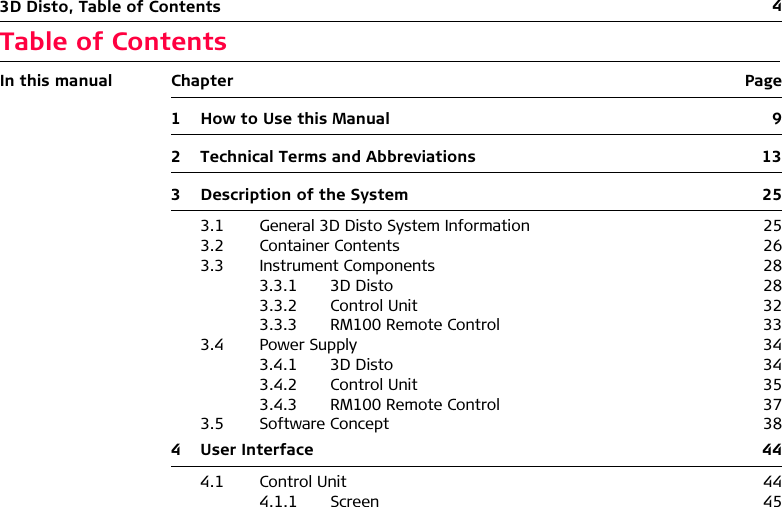 43D Disto, Table of ContentsTable of ContentsIn this manual Chapter Page1 How to Use this Manual 92 Technical Terms and Abbreviations 133 Description of the System 253.1 General 3D Disto System Information 253.2 Container Contents 263.3 Instrument Components 283.3.1 3D Disto 283.3.2 Control Unit 323.3.3 RM100 Remote Control 333.4 Power Supply 343.4.1 3D Disto 343.4.2 Control Unit 353.4.3 RM100 Remote Control 373.5 Software Concept 384 User Interface 444.1 Control Unit 444.1.1 Screen 45