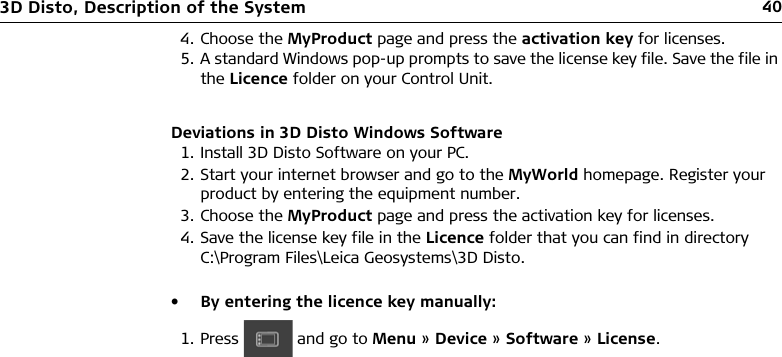 403D Disto, Description of the SystemDeviations in 3D Disto Windows Software1. Install 3D Disto Software on your PC.2. Start your internet browser and go to the MyWorld homepage. Register your product by entering the equipment number.3. Choose the MyProduct page and press the activation key for licenses.4. Save the license key file in the Licence folder that you can find in directory C:\Program Files\Leica Geosystems\3D Disto.• By entering the licence key manually:4. Choose the MyProduct page and press the activation key for licenses.5. A standard Windows pop-up prompts to save the license key file. Save the file in the Licence folder on your Control Unit.1. Press   and go to Menu » Device » Software » License.