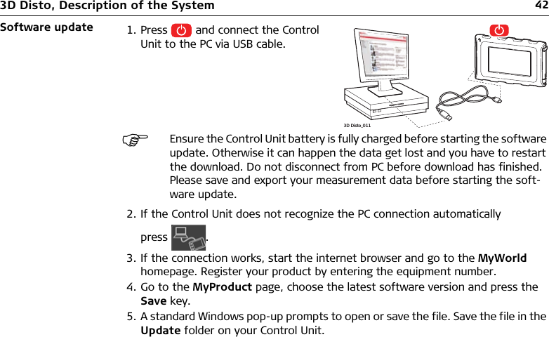 423D Disto, Description of the SystemSoftware update2. If the Control Unit does not recognize the PC connection automatically press .3. If the connection works, start the internet browser and go to the MyWorld homepage. Register your product by entering the equipment number.4. Go to the MyProduct page, choose the latest software version and press the Save key.5. A standard Windows pop-up prompts to open or save the file. Save the file in the Update folder on your Control Unit.1. Press   and connect the Control Unit to the PC via USB cable.Ensure the Control Unit battery is fully charged before starting the software update. Otherwise it can happen the data get lost and you have to restart the download. Do not disconnect from PC before download has finished. Please save and export your measurement data before starting the soft-ware update.3D Disto_011