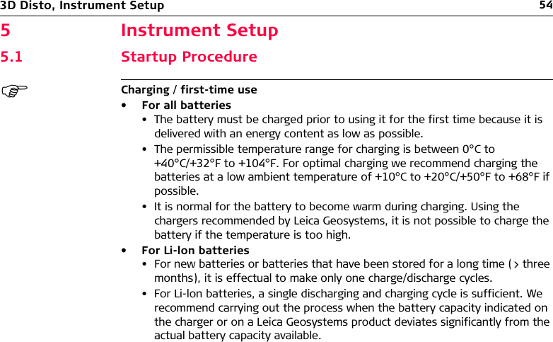 543D Disto, Instrument Setup5 Instrument Setup5.1 Startup ProcedureCharging / first-time use• For all batteries• The battery must be charged prior to using it for the first time because it is delivered with an energy content as low as possible.• The permissible temperature range for charging is between 0°C to +40°C/+32°F to +104°F. For optimal charging we recommend charging the batteries at a low ambient temperature of +10°C to +20°C/+50°F to +68°F if possible.• It is normal for the battery to become warm during charging. Using the chargers recommended by Leica Geosystems, it is not possible to charge the battery if the temperature is too high.• For Li-lon batteries• For new batteries or batteries that have been stored for a long time (&gt; three months), it is effectual to make only one charge/discharge cycles.• For Li-lon batteries, a single discharging and charging cycle is sufficient. We recommend carrying out the process when the battery capacity indicated on the charger or on a Leica Geosystems product deviates significantly from the actual battery capacity available.