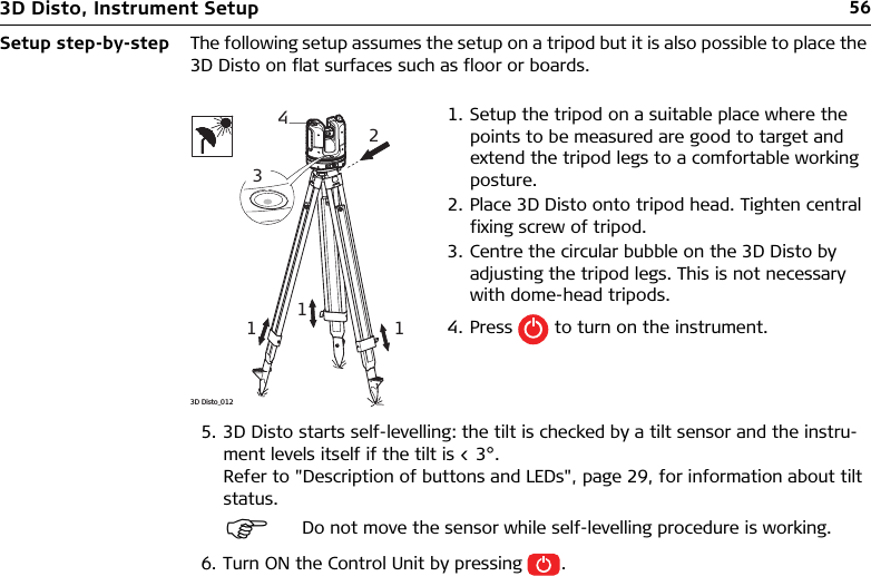 563D Disto, Instrument SetupSetup step-by-step The following setup assumes the setup on a tripod but it is also possible to place the 3D Disto on flat surfaces such as floor or boards.5. 3D Disto starts self-levelling: the tilt is checked by a tilt sensor and the instru-ment levels itself if the tilt is &lt; 3°.Refer to &quot;Description of buttons and LEDs&quot;, page 29, for information about tilt status.6. Turn ON the Control Unit by pressing .1. Setup the tripod on a suitable place where the points to be measured are good to target and extend the tripod legs to a comfortable working posture.2. Place 3D Disto onto tripod head. Tighten central fixing screw of tripod.3. Centre the circular bubble on the 3D Disto by adjusting the tripod legs. This is not necessary with dome-head tripods.4. Press   to turn on the instrument.Do not move the sensor while self-levelling procedure is working. 2314113D Disto_012