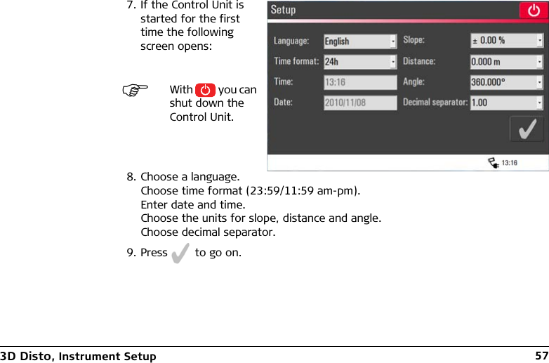 3D Disto, Instrument Setup 577. If the Control Unit is started for the first time the following screen opens:With   you can shut down the Control Unit.8. Choose a language.Choose time format (23:59/11:59 am-pm).Enter date and time.Choose the units for slope, distance and angle.Choose decimal separator.9. Press   to go on.